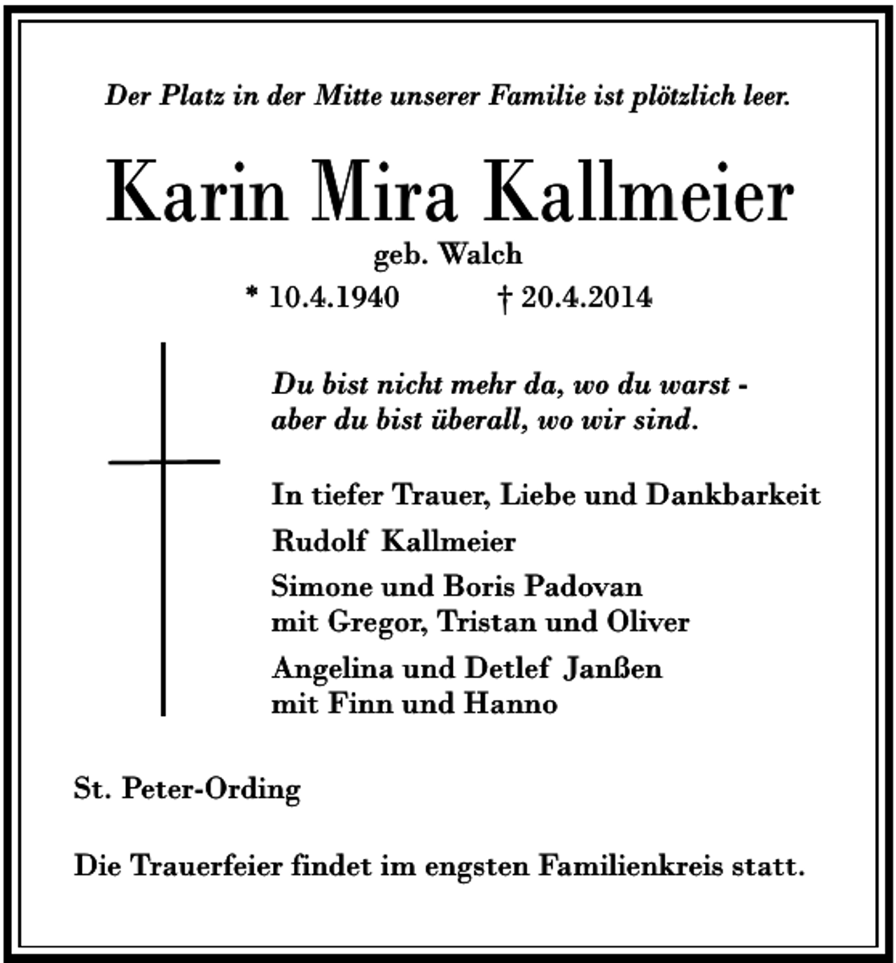 <p>Der Platz in der Mitte unserer Familie ist plötzlich leer.</p><p>Karin Mira Kallmeier<br />geb. Walch<br />* 10.4.1940<br />† 20.4.2014</p><p>Du bist nicht mehr da, wo du warst aber du bist überall, wo wir sind.<br />In tiefer Trauer, Liebe und Dankbarkeit<br />Rudolf Kallmeier<br />Simone und Boris Padovan<br />mit Gregor, Tristan und Oliver<br />Angelina und Detlef Janßen<br />mit Finn und Hanno<br />St. Peter-Ording<br />Die Trauerfeier findet im engsten Familienkreis statt.</p>