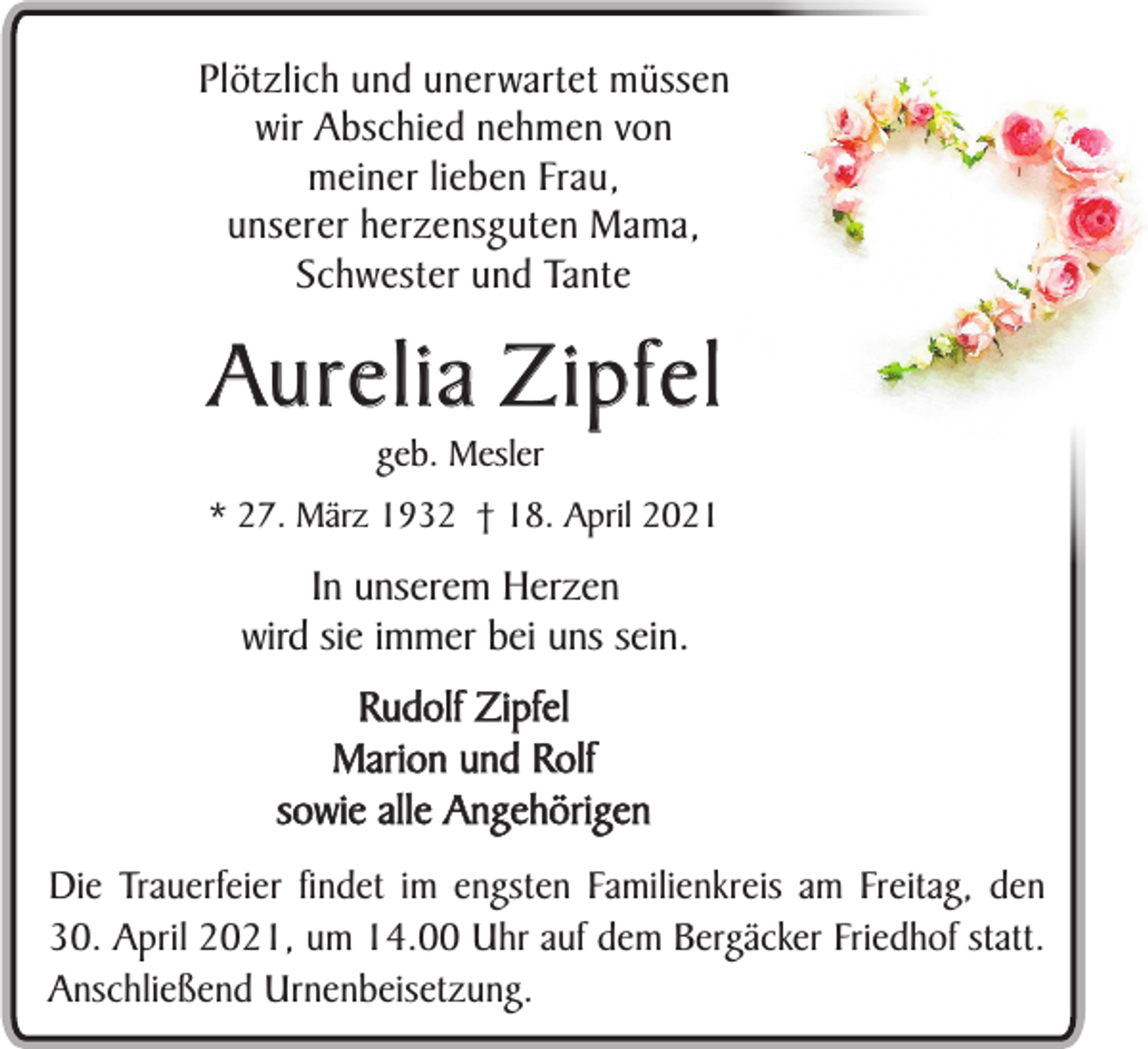 <p>Plötzlich und unerwartet müssen<br />wir Abschied nehmen von<br />meiner lieben Frau,<br />unserer herzensguten Mama,<br />Schwester und Tante</p><p>Au r e l i a Z i p f e l<br />geb. Mesler</p><p>* 27. März 1932 † 18. April 2021</p><p>In unserem Herzen<br />wird sie immer bei uns sein.<br />Rudolf Zipfel<br />Marion und Rolf<br />sowie alle Angehörigen<br />Die Trauerfeier findet im engsten Familienkreis am Freitag, den<br />30. April 2021, um 14.00 Uhr auf dem Bergäcker Friedhof statt.<br />Anschließend Urnenbeisetzung.</p>