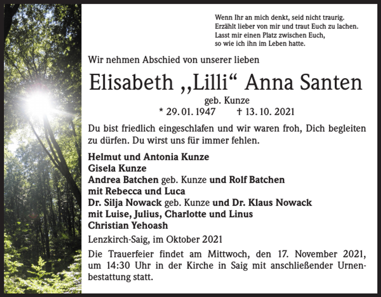 <p>Wenn Ihr an mich denkt, seid nicht traurig.<br />Erzählt lieber von mir und traut Euch zu lachen.<br />Lasst mir einen Platz zwischen Euch,<br />so wie ich ihn im Leben hatte.</p><p>Wir nehmen Abschied von unserer lieben</p><p>Elisabeth ,,Lilli“ Anna Santen<br />geb. Kunze<br />* 29. 01. 1947 † 13. 10. 2021</p><p>Du bist friedlich eingeschlafen und wir waren froh, Dich begleiten<br />zu dürfen. Du wirst uns für immer fehlen.<br />Helmut und Antonia Kunze<br />Gisela Kunze<br />Andrea Batchen geb. Kunze und Rolf Batchen<br />mit Rebecca und Luca<br />Dr. Silja Nowack geb. Kunze und Dr. Klaus Nowack<br />mit Luise, Julius, Charlotte und Linus<br />Christian Yehoash<br />Lenzkirch-Saig, im Oktober 2021<br />Die Trauerfeier findet am Mittwoch, den 17. November 2021,<br />um 14:30 Uhr in der Kirche in Saig mit anschließender Urnen­<br />bestattung statt.</p>
