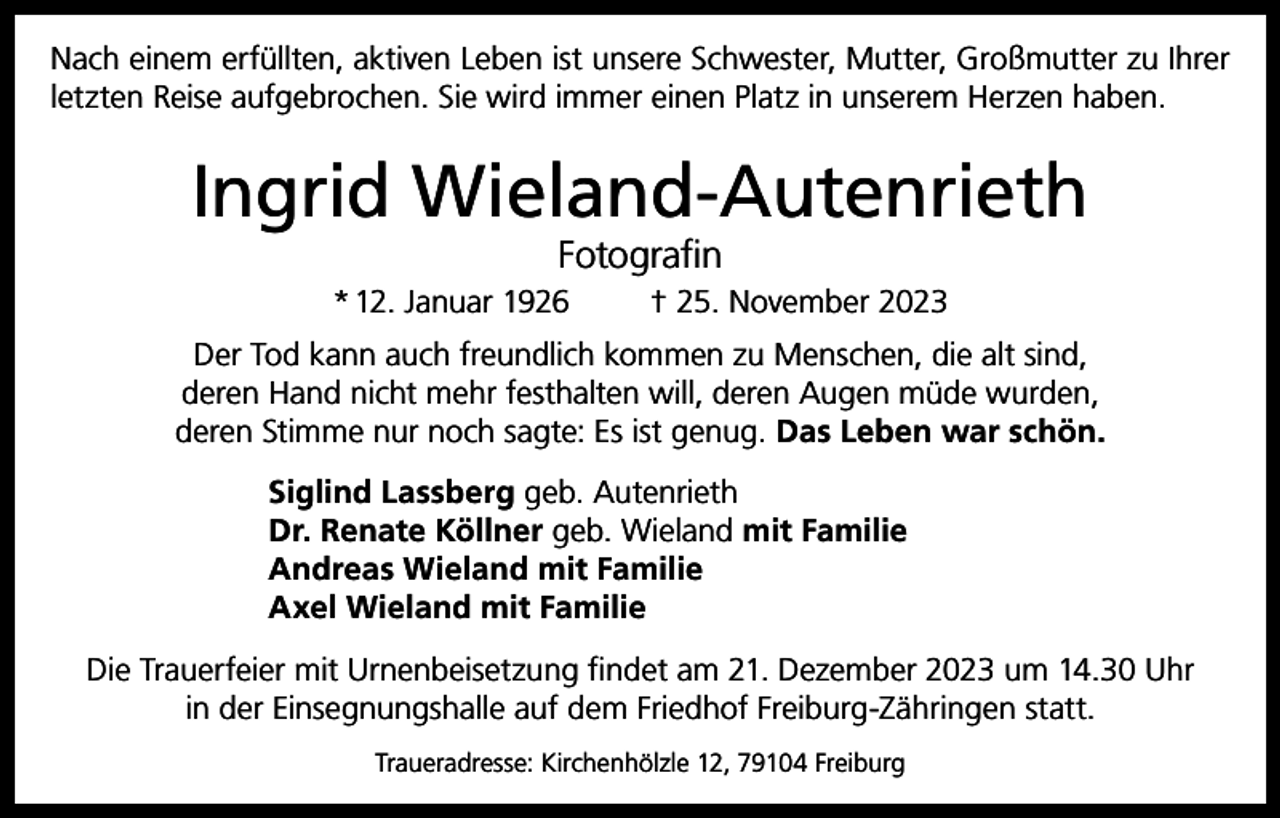 <p>Nach einem erfüllten, aktiven Leben ist unsere Schwester, Mutter, Großmutter zu Ihrer<br />letzten Reise aufgebrochen. Sie wird immer einen Platz in unserem Herzen haben.</p><p>Ingrid Wieland-Autenrieth<br />Fotografin</p><p>* 12. Januar 1926</p><p>† 25. November 2023</p><p>Der Tod kann auch freundlich kommen zu Menschen, die alt sind,<br />deren Hand nicht mehr festhalten will, deren Augen müde wurden,<br />deren Stimme nur noch sagte: Es ist genug. Das Leben war schön.<br />Siglind Lassberg geb. Autenrieth<br />Dr. Renate Köllner geb. Wieland mit Familie<br />Andreas Wieland mit Familie<br />Axel Wieland mit Familie<br />Die Trauerfeier mit Urnenbeisetzung findet am 21. Dezember 2023 um 14.30 Uhr<br />in der Einsegnungshalle auf dem Friedhof Freiburg-Zähringen statt.<br />Traueradresse: Kirchenhölzle 12, 79104 Freiburg</p>