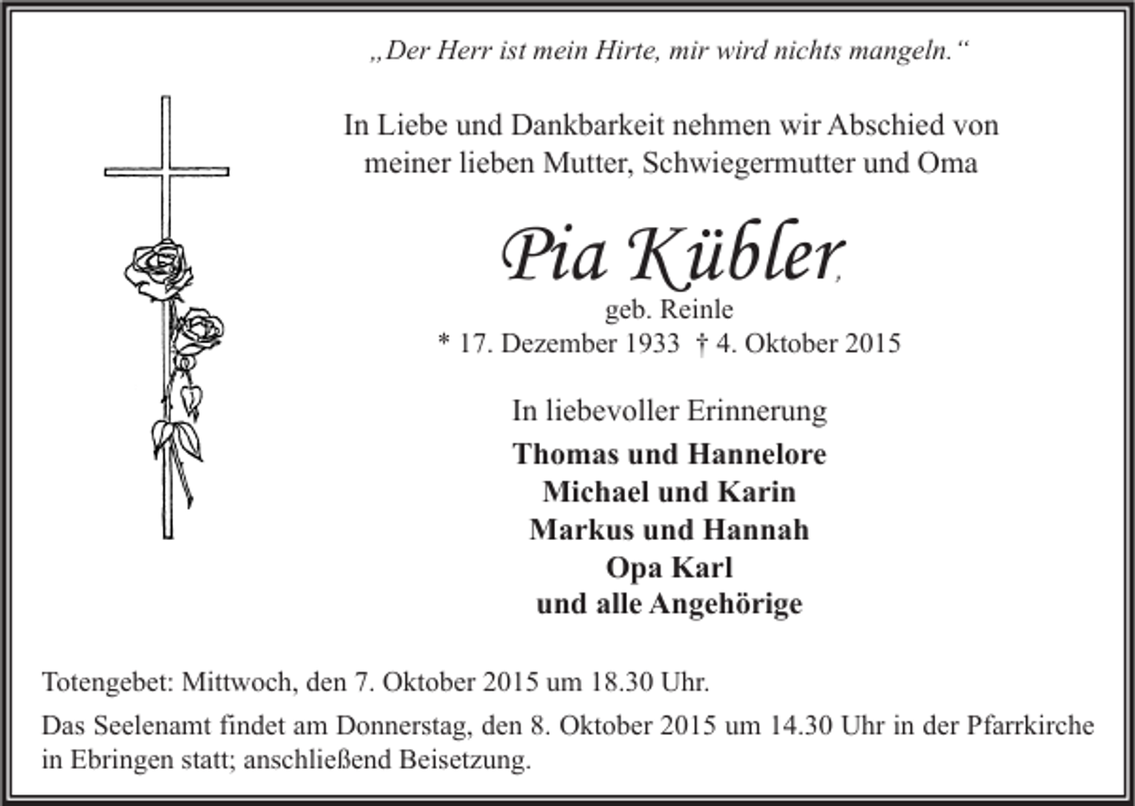 <p>„Der Herr ist mein Hirte, mir wird nichts mangeln.“</p><p>In Liebe und Dankbarkeit nehmen wir Abschied von<br />meiner lieben Mutter, Schwiegermutter und Oma</p><p>Pia Kübler</p><p>,<br />geb. Reinle<br />* 17. Dezember 1933 † 4. Oktober 2015</p><p>In liebevoller Erinnerung<br />Thomas und Hannelore<br />Michael und Karin<br />Markus und Hannah<br />Opa Karl<br />und alle Angehörige<br />Totengebet: Mittwoch, den 7. Oktober 2015 um 18.30 Uhr.<br />Das Seelenamt findet am Donnerstag, den 8. Oktober 2015 um 14.30 Uhr in der Pfarrkirche<br />in Ebringen statt; anschließend Beisetzung.</p>
