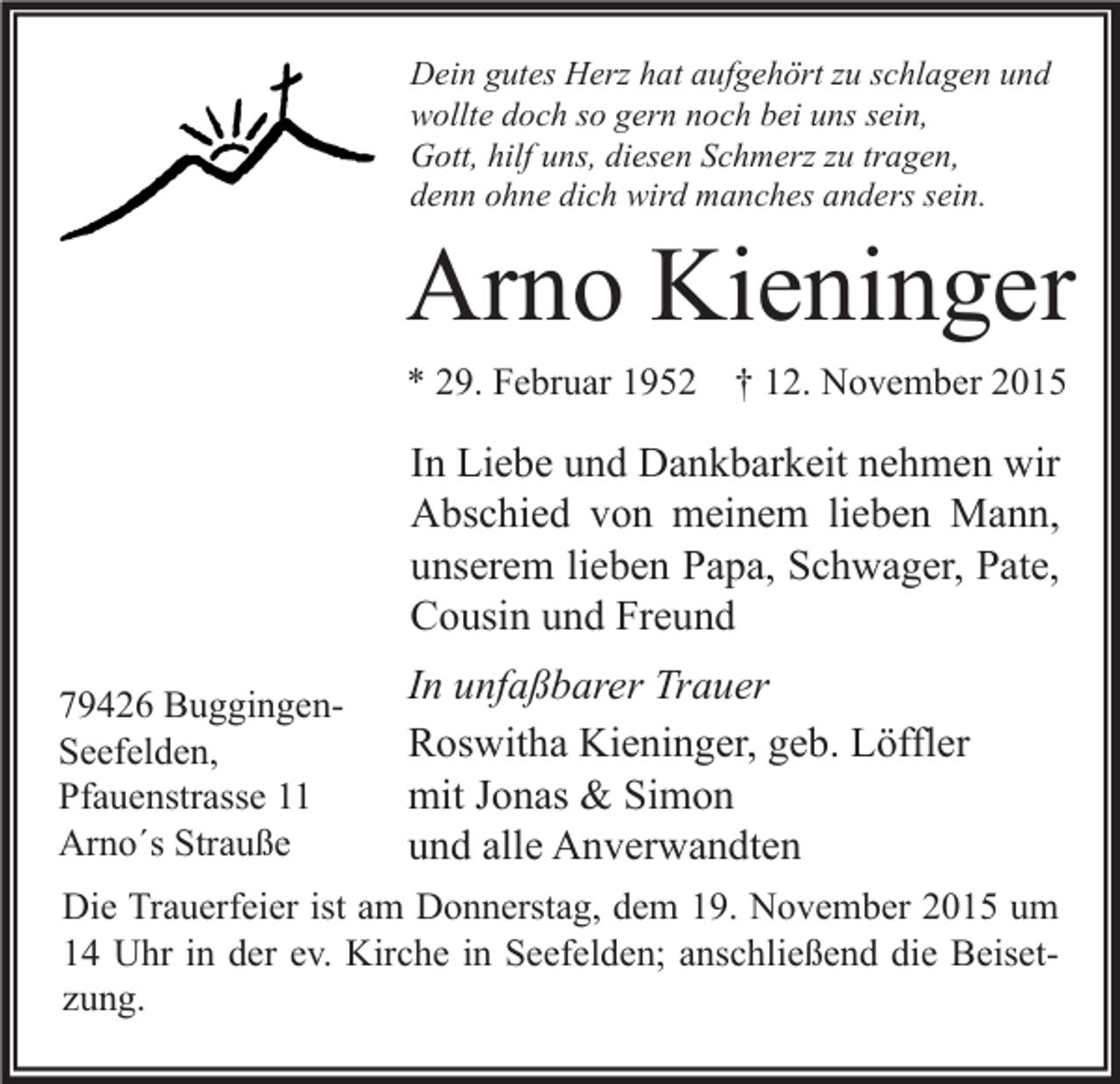 <p>Dein gutes Herz hat aufgehört zu schlagen und<br />wollte doch so gern noch bei uns sein,<br />Gott, hilf uns, diesen Schmerz zu tragen,<br />denn ohne dich wird manches anders sein.</p><p>Arno Kieninger<br />* 29. Februar 1952 † 12. November 2015</p><p>In Liebe und Dankbarkeit nehmen wir<br />Abschied von meinem lieben Mann,<br />unserem lieben Papa, Schwager, Pate,<br />Cousin und Freund<br />79426 BuggingenSeefelden,<br />Pfauenstrasse 11<br />Arno´s Strauße</p><p>In unfaßbarer Trauer<br />Roswitha Kieninger, geb. Löffler<br />mit Jonas &amp; Simon<br />und alle Anverwandten</p><p>Die Trauerfeier ist am Donnerstag, dem 19. November 2015 um<br />14 Uhr in der ev. Kirche in Seefelden; anschließend die Beisetzung.</p>