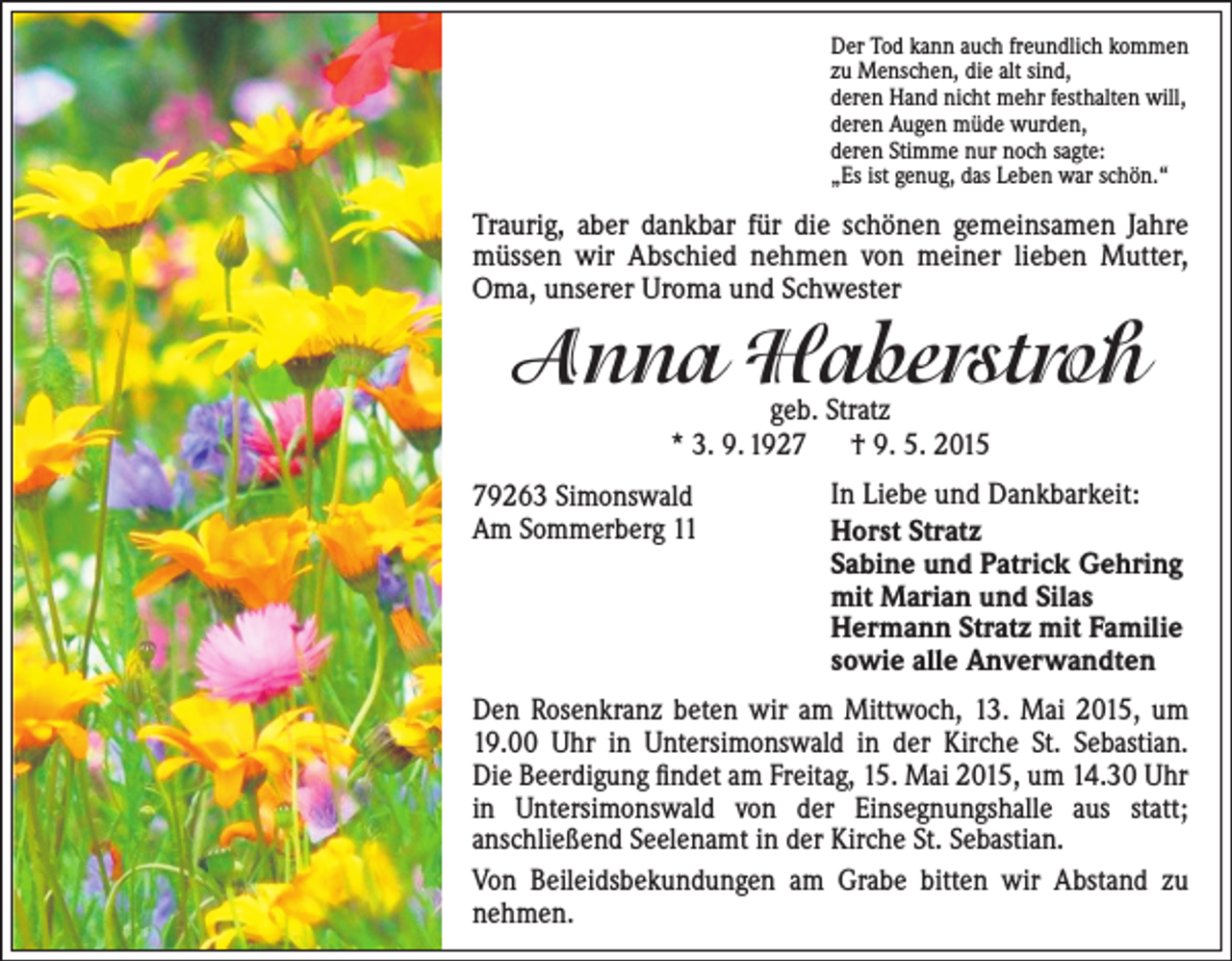 <p>Der Tod kann auch freundlich kommen<br />zu Menschen, die alt sind,<br />deren Hand nicht mehr festhalten will,<br />deren Augen müde wurden,<br />deren Stimme nur noch sagte:<br />„Es ist genug, das Leben war schön.“</p><p>Traurig, aber dankbar für die schönen gemeinsamen ­Jahre<br />müssen wir Abschied nehmen von meiner lieben Mutter,<br />Oma, unserer Uroma und Schwester</p><p>Anna Haberstroh<br />g<br />eb. Stratz<br />* 3. 9. 1927 † 9. 5. 2015</p><p>79263 Simonswald<br />Am Sommerberg 11</p><p>In Liebe und Dankbarkeit:<br />Horst Stratz<br />Sabine und Patrick Gehring<br />mit Marian und Silas<br />Hermann Stratz mit Familie<br />sowie alle Anverwandten</p><p>Den Rosenkranz beten wir am Mittwoch, 13. Mai 2015, um<br />19.00 Uhr in Untersimonswald in der Kirche St. Sebastian.<br />Die Beerdigung findet am Freitag, 15. Mai 2015, um 14.30 Uhr<br />in Untersimonswald von der Einsegnungshalle aus statt;<br />anschließend Seelenamt in der Kirche St. Sebastian.<br />Von Beileidsbekundungen am Grabe bitten wir Abstand zu<br />nehmen.</p>
