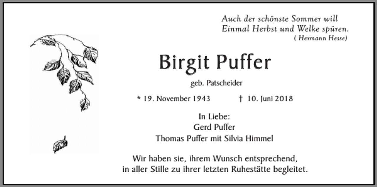 <p>Auch der schönste Sommer will<br />Einmal Herbst und Welke spüren.<br />( Hermann Hesse)</p><p>Birgit Puffer<br />geb. Patscheider</p><p>* 19. November 1943</p><p>10. Juni 2018</p><p>In Liebe:<br />Gerd Puffer<br />Thomas Puffer mit Silvia Himmel<br />Wir haben sie, ihrem Wunsch entsprechend,<br />in aller Stille zu ihrer letzten Ruhestätte begleitet.</p>