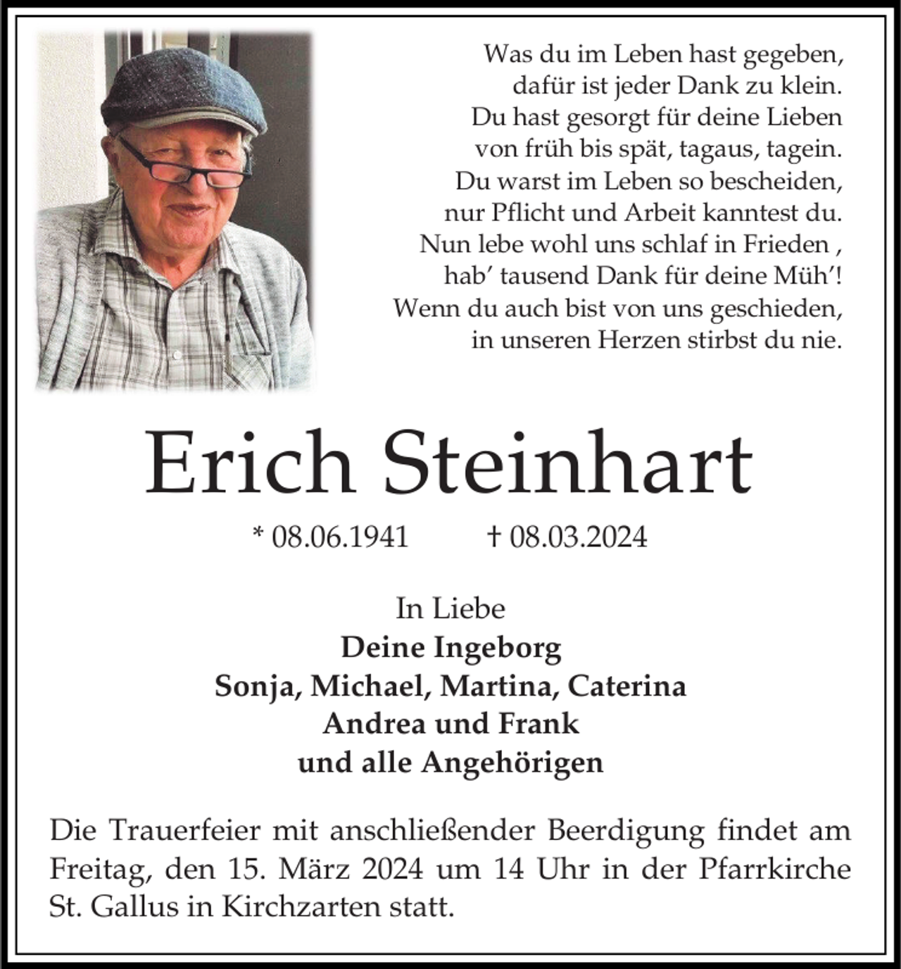 <p>Was du im Leben hast gegeben,<br />dafür ist jeder Dank zu klein.<br />Du hast gesorgt für deine Lieben<br />von früh bis spät, tagaus, tagein.<br />Du warst im Leben so bescheiden,<br />nur Pflicht und Arbeit kanntest du.<br />Nun lebe wohl uns schlaf in Frieden ,<br />hab’ tausend Dank für deine Müh’!<br />Wenn du auch bist von uns geschieden,<br />in unseren Herzen stirbst du nie.</p><p>Erich Steinhart<br />* 08.06.1941</p><p>† 08.03.2024</p><p>In Liebe<br />Deine Ingeborg<br />Sonja, Michael, Martina, Caterina<br />Andrea und Frank<br />und alle Angehörigen<br />Die Trauerfeier mit anschließender Beerdigung findet am<br />Freitag, den 15. März 2024 um 14 Uhr in der Pfarrkirche<br />St. Gallus in Kirchzarten statt.</p>