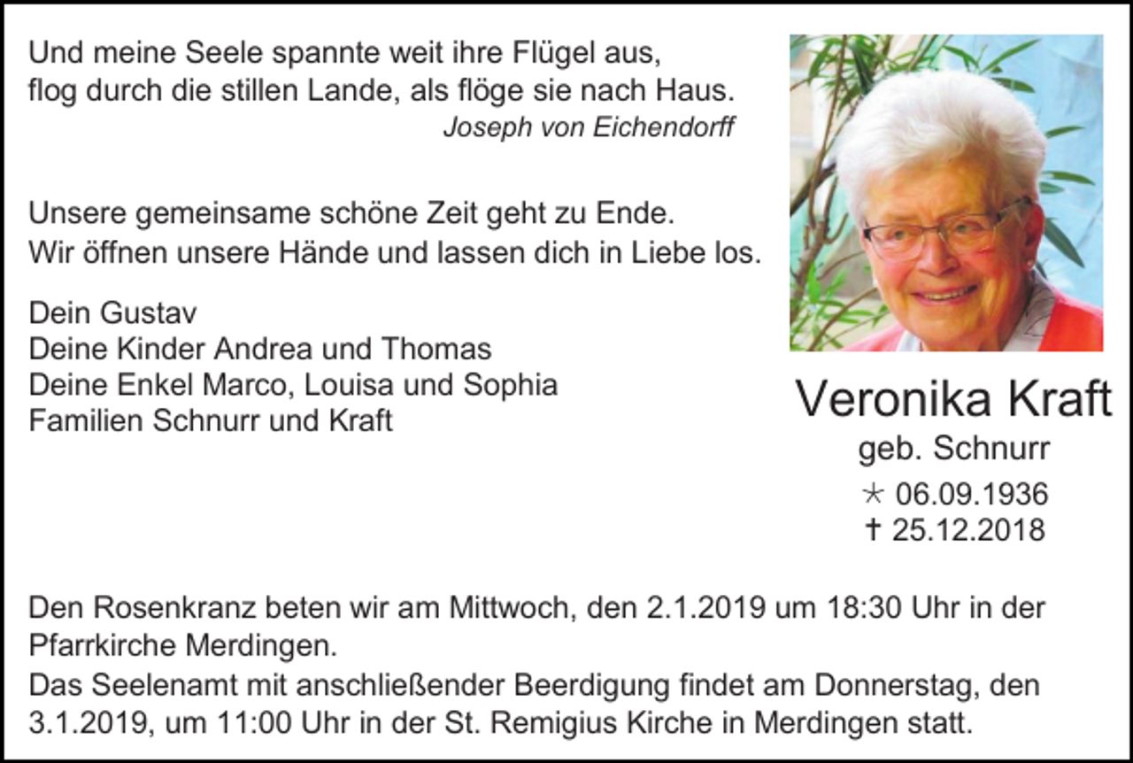<p>Und meine Seele spannte weit ihre Flügel aus,<br />flog durch die stillen Lande, als flöge sie nach Haus.<br />Joseph von Eichendorff</p><p>Unsere gemeinsame schöne Zeit geht zu Ende.<br />Wir öffnen unsere Hände und lassen dich in Liebe los.<br />Dein Gustav<br />Deine Kinder Andrea und Thomas<br />Deine Enkel Marco, Louisa und Sophia<br />Familien Schnurr und Kraft</p><p>Veronika Kraft<br />geb. Schnurr<br /> 06.09.1936<br /> 25.12.2018</p><p>Den Rosenkranz beten wir am Mittwoch, den 2.1.2019 um 18:30 Uhr in der<br />Pfarrkirche Merdingen.<br />Das Seelenamt mit anschließender Beerdigung findet am Donnerstag, den<br />3.1.2019, um 11:00 Uhr in der St. Remigius Kirche in Merdingen statt.</p>