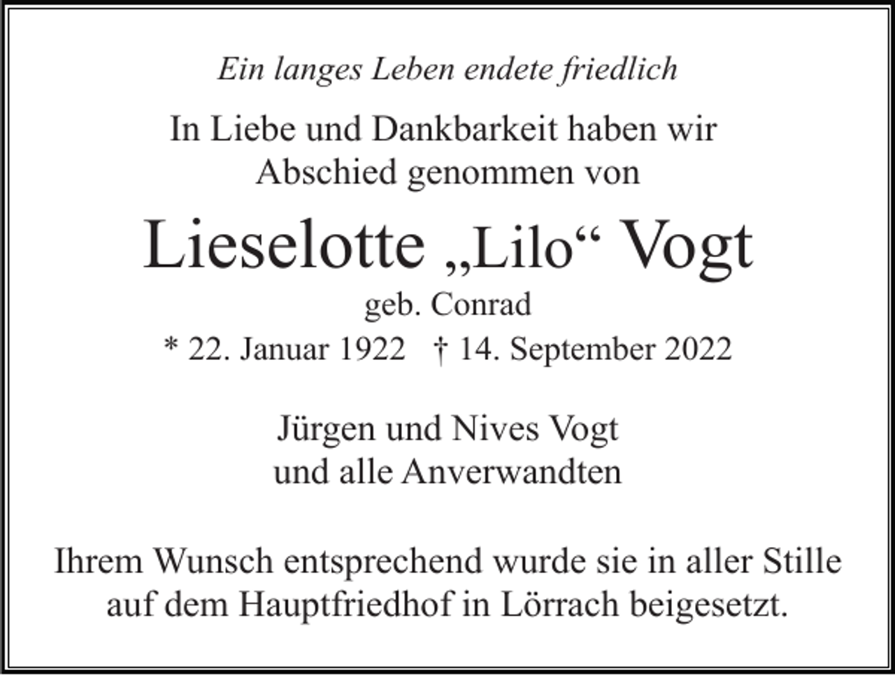 <p>Ein langes Leben endete friedlich</p><p>In Liebe und Dankbarkeit haben wir<br />Abschied genommen von</p><p>Lieselotte „Lilo“ Vogt<br />geb. Conrad<br />* 22. Januar 1922 † 14. September 2022</p><p>Jürgen und Nives Vogt<br />und alle Anverwandten<br />Ihrem Wunsch entsprechend wurde sie in aller Stille<br />auf dem Hauptfriedhof in Lörrach beigesetzt.</p>
