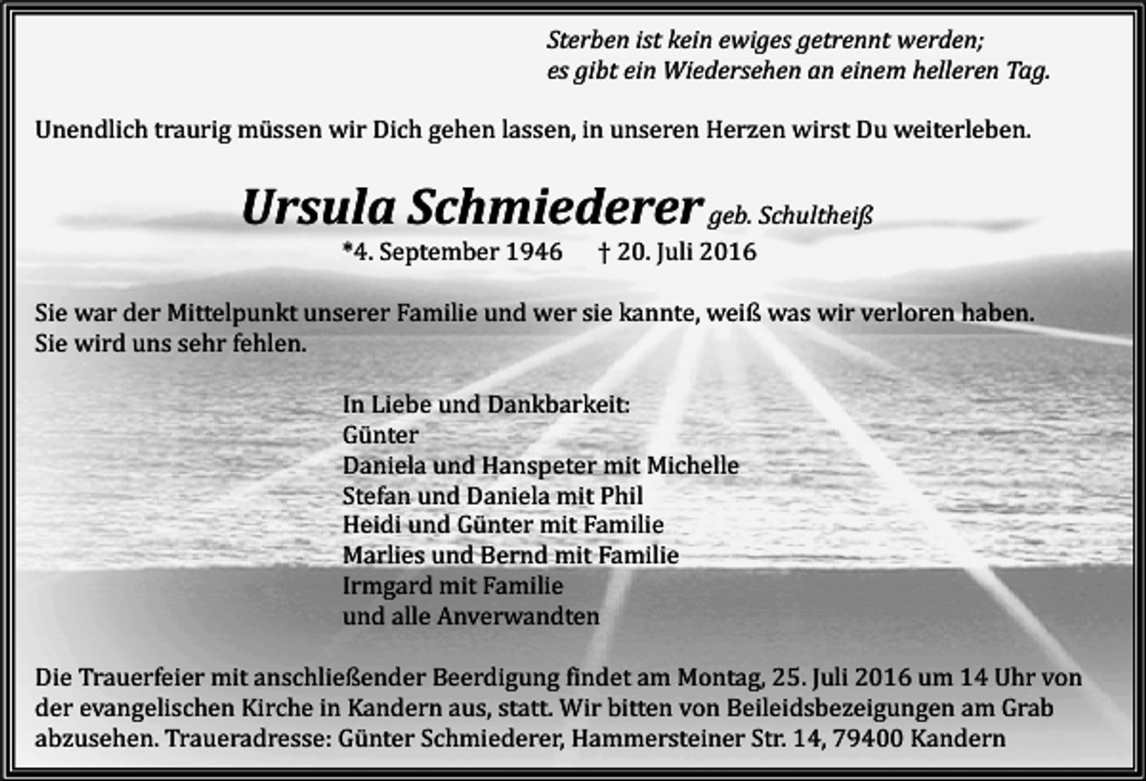 <p>Sterben ist kein ewiges getrennt werden;<br />es gibt ein Wiedersehen an einem helleren Tag.<br />Unendlich traurig müssen wir Dich gehen lassen, in unseren Herzen wirst Du weiterleben.</p><p>Ursula Schmiederer geb. Schultheiß<br />*4. September 1946</p><p>† 20. Juli 2016</p><p>Sie war der Mittelpunkt unserer Familie und wer sie kannte, weiß was wir verloren haben.<br />Sie wird uns sehr fehlen.<br />In Liebe und Dankbarkeit:<br />Günter<br />Daniela und Hanspeter mit Michelle<br />Stefan und Daniela mit Phil<br />Heidi und Günter mit Familie<br />Marlies und Bernd mit Familie<br />Irmgard mit Familie<br />und alle Anverwandten<br />Die Trauerfeier mit anschließender Beerdigung findet am Montag, 25. Juli 2016 um 14 Uhr von<br />der evangelischen Kirche in Kandern aus, statt. Wir bitten von Beileidsbezeigungen am Grab<br />abzusehen. Traueradresse: Günter Schmiederer, Hammersteiner Str. 14, 79400 Kandern</p>