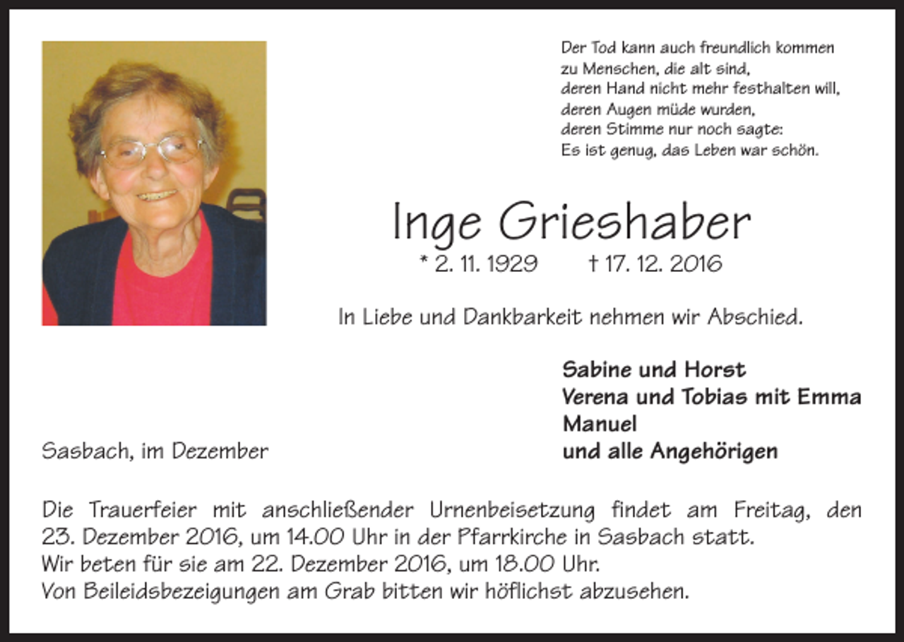 <p>Der Tod kann auch freundlich kommen<br />zu Menschen, die alt sind,<br />deren Hand nicht mehr festhalten will,<br />deren Augen müde wurden,<br />deren Stimme nur noch sagte:<br />Es ist genug, das Leben war schön.</p><p>Inge Grieshaber<br />* 2. 11. 1929 † 17. 12. 2016</p><p>In Liebe und Dankbarkeit nehmen wir Abschied.</p><p>Sabine und Horst</p><p>Verena und Tobias mit Emma<br />Manuel<br />Sasbach, im Dezember<br />und alle Angehörigen<br />Die Trauerfeier mit anschließender Urnenbeisetzung findet am Freitag, den<br />23. Dezember 2016, um 14.00 Uhr in der Pfarrkirche in Sasbach statt.<br />Wir beten für sie am 22. Dezember 2016, um 18.00 Uhr.<br />Von Beileidsbezeigungen am Grab bitten wir höflichst abzusehen.</p>
