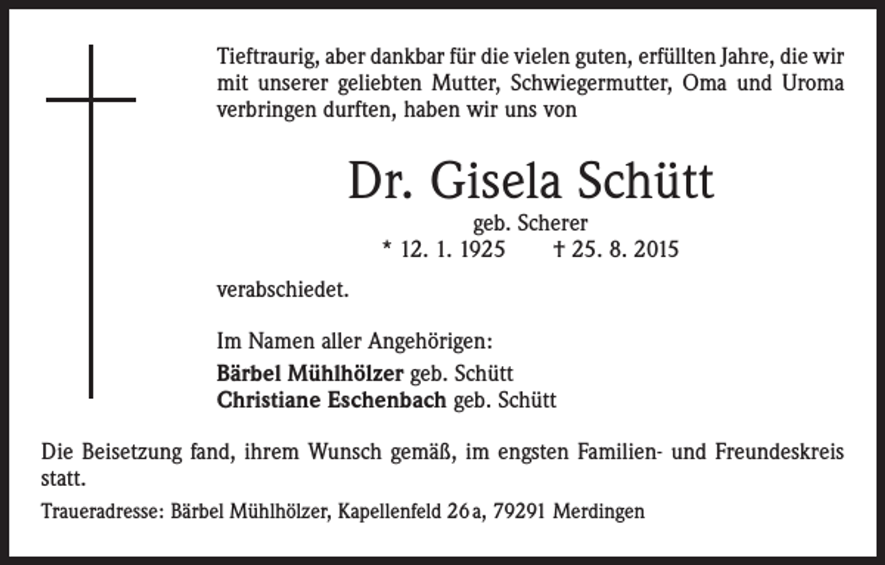<p>Tieftraurig, aber dankbar für die vielen guten, erfüllten Jahre, die wir<br />mit unserer geliebten Mutter, Schwiegermutter, Oma und Uroma<br />verbringen durften, haben wir uns von</p><p>Dr. Gisela Schütt<br />geb. Scherer<br />* 12. 1. 1925 † 25. 8. 2015</p><p>verabschiedet.<br />Im Namen aller Angehörigen:<br />Bärbel Mühlhölzer geb. Schütt<br />Christiane Eschenbach geb. Schütt<br />Die Beisetzung fand, ihrem Wunsch gemäß, im engsten Familien- und Freundeskreis<br />statt.<br />Traueradresse: Bärbel Mühlhölzer, Kapellenfeld 26 a, 79291 Merdingen</p>