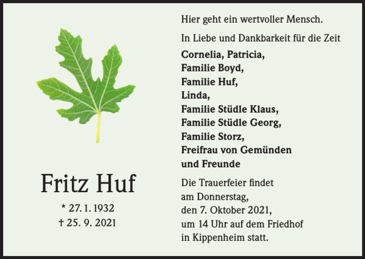 <p>Hier geht ein wertvoller Mensch.</p><p>Fritz Huf<br />* 27. 1. 1932<br />† 25. 9. 2021</p><p>In Liebe und Dankbarkeit für die Zeit<br />Cornelia, Patricia,<br />Familie Boyd,<br />Familie Huf,<br />Linda,<br />Familie Stüdle Klaus,<br />Familie Stüdle Georg,<br />Familie Storz,<br />Freifrau von Gemünden<br />und Freunde<br />Die Trauerfeier findet<br />am Donnerstag,<br />den 7. Oktober 2021,<br />um 14 Uhr auf dem Friedhof<br />in Kippenheim statt.</p>
