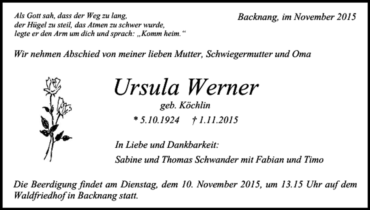 <p>Als Gott sah, dass der Weg zu lang,<br />der Hügel zu steil, das Atmen zu schwer wurde,<br />legte er den Arm um dich und sprach: „Komm heim.“</p><p>Backnang, im November 2015</p><p>Wir nehmen Abschied von meiner lieben Mutter, Schwiegermutter und Oma</p><p>Ursula Werner<br />geb. Köchlin<br />* 5.10.1924 † 1.11.2015<br />In Liebe und Dankbarkeit:<br />Sabine und Thomas Schwander mit Fabian und Timo<br />Die Beerdigung findet am Dienstag, dem 10. November 2015, um 13.15 Uhr auf dem<br />Waldfriedhof in Backnang statt.</p>