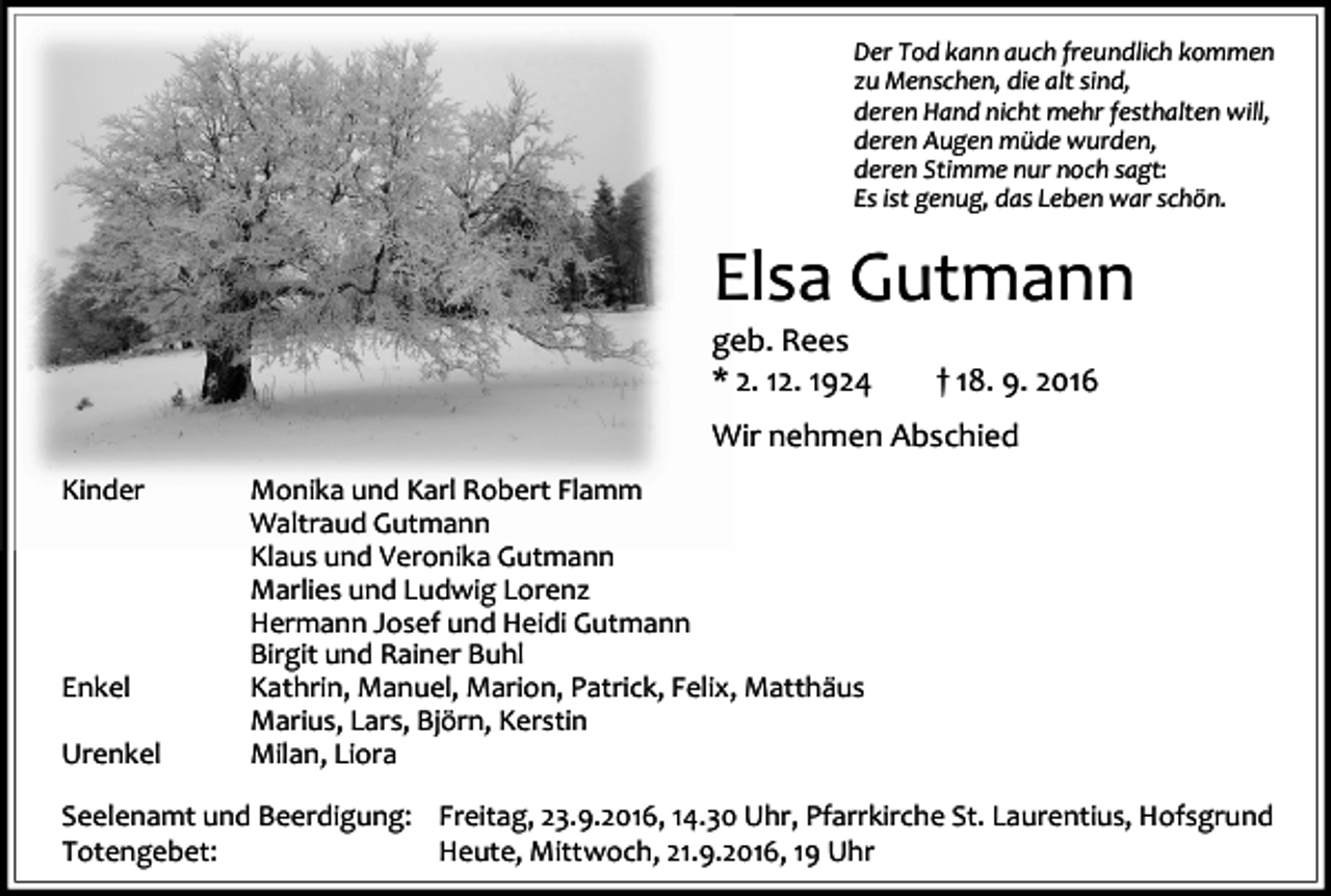 <p>Der Tod kann auch freundlich kommen<br />zu Menschen, die alt sind,<br />deren Hand nicht mehr festhalten will,<br />deren Augen müde wurden,<br />deren Stimme nur noch sagt:<br />Es ist genug, das Leben war schön.</p><p>Elsa Gutmann<br />geb. Rees<br />* 2. 12. 1924</p><p>† 18. 9. 2016</p><p>Wir nehmen Abschied<br />Kinder</p><p>Enkel<br />Urenkel</p><p>Monika und Karl Robert Flamm<br />Waltraud Gutmann<br />Klaus und Veronika Gutmann<br />Marlies und Ludwig Lorenz<br />Hermann Josef und Heidi Gutmann<br />Birgit und Rainer Buhl<br />Kathrin, Manuel, Marion, Patrick, Felix, Matthäus<br />Marius, Lars, Björn, Kerstin<br />Milan, Liora</p><p>Seelenamt und Beerdigung: Freitag, 23.9.2016, 14.30 Uhr, Pfarrkirche St. Laurentius, Hofsgrund<br />Totengebet:<br />Heute, Mittwoch, 21.9.2016, 19 Uhr</p>