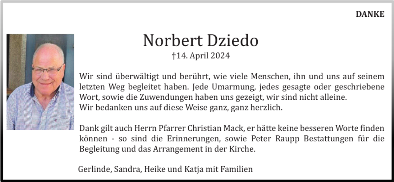 <p>DANKE</p><p>Norbert Dziedo<br />†14. April 2024<br />Wir sind ü berwä ltigt und berü hrt, wie viele Menschen, ihn und uns auf seinem<br />letzten Weg begleitet haben. Jede Umarmung, jedes gesagte oder geschriebene<br />Wort, sowie die Zuwendungen haben uns gezeigt, wir sind nicht alleine.<br />Wir bedanken uns auf diese Weise ganz, ganz herzlich.<br />Dank gilt auch Herrn Pfarrer Christian Mack, er hä tte keine besseren Worte finden<br />kö nnen - so sind die Erinnerungen, sowie Peter Raupp Bestattungen fü r die<br />Begleitung und das Arrangement in der Kirche.<br />Gerlinde, Sandra, Heike und Katja mit Familien</p>
