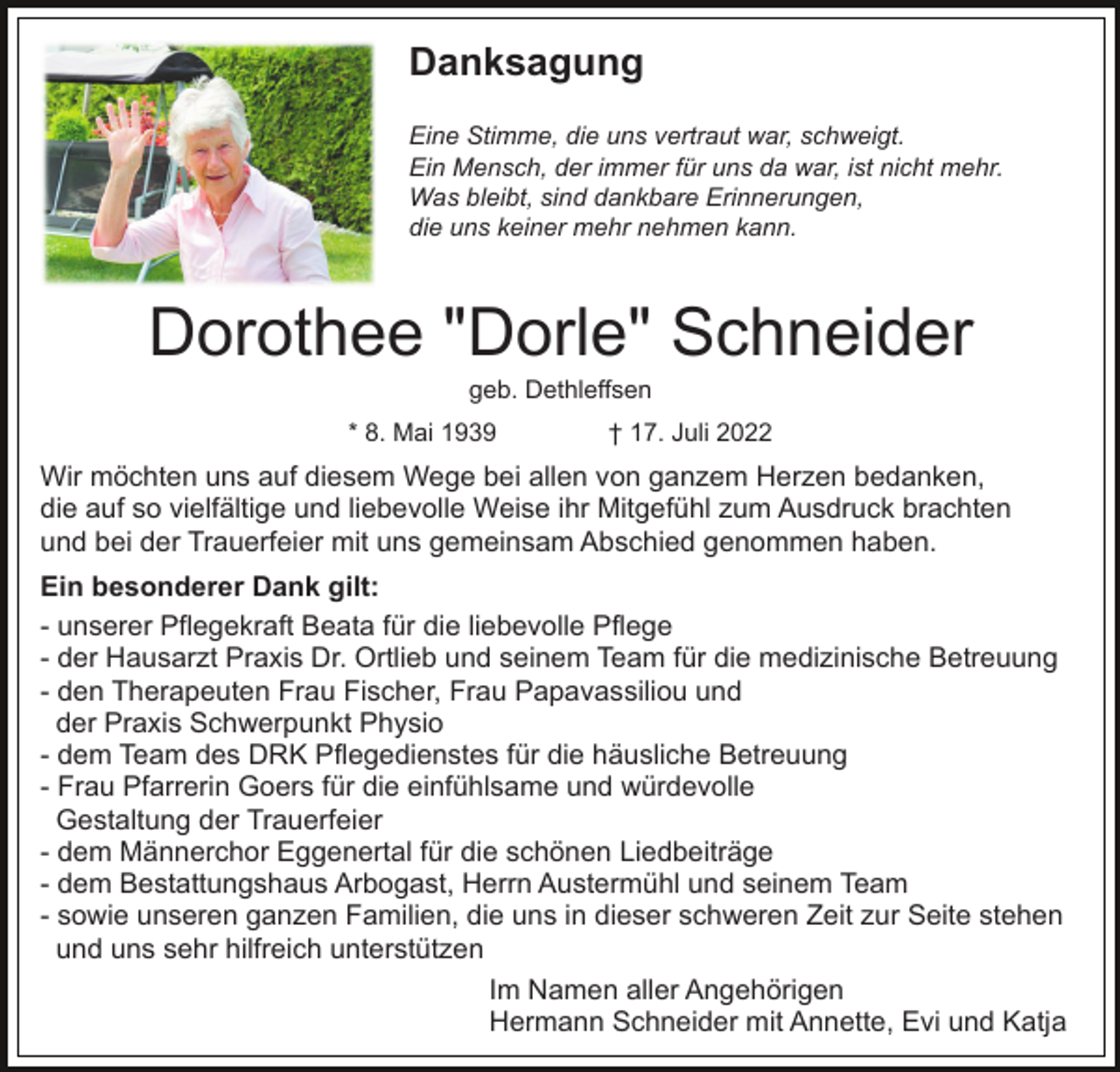 <p>Danksagung<br />Eine Stimme, die uns vertraut war, schweigt.<br />Ein Mensch, der immer für uns da war, ist nicht mehr.<br />Was bleibt, sind dankbare Erinnerungen,<br />die uns keiner mehr nehmen kann.</p><p>Dorothee "Dorle" Schneider<br />geb. Dethleffsen<br />* 8. Mai 1939</p><p>† 17. Juli 2022</p><p>Wir möchten uns auf diesem Wege bei allen von ganzem Herzen bedanken,<br />die auf so vielfältige und liebevolle Weise ihr Mitgefühl zum Ausdruck brachten<br />und bei der Trauerfeier mit uns gemeinsam Abschied genommen haben.<br />Ein besonderer Dank gilt:<br />- unserer Pflegekraft Beata für die liebevolle Pflege<br />- der Hausarzt Praxis Dr. Ortlieb und seinem Team für die medizinische Betreuung<br />- den Therapeuten Frau Fischer, Frau Papavassiliou und<br />der Praxis Schwerpunkt Physio<br />- dem Team des DRK Pflegedienstes für die häusliche Betreuung<br />- Frau Pfarrerin Goers für die einfühlsame und würdevolle<br />Gestaltung der Trauerfeier<br />- dem Männerchor Eggenertal für die schönen Liedbeiträge<br />- dem Bestattungshaus Arbogast, Herrn Austermühl und seinem Team<br />- sowie unseren ganzen Familien, die uns in dieser schweren Zeit zur Seite stehen<br />und uns sehr hilfreich unterstützen<br />Im Namen aller Angehörigen<br />Hermann Schneider mit Annette, Evi und Katja</p>