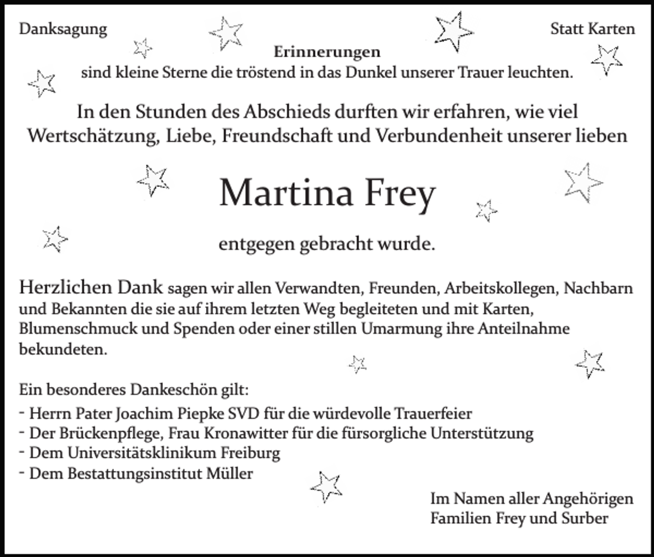 <p>Danksagung</p><p>Statt Karten<br />Erinnerungen<br />sind kleine Sterne die tröstend in das Dunkel unserer Trauer leuchten.</p><p>In den Stunden des Abschieds durften wir erfahren, wie viel<br />Wertschätzung, Liebe, Freundschaft und Verbundenheit unserer lieben</p><p>Martina Frey<br />entgegen gebracht wurde.<br />Herzlichen Dank sagen wir allen Verwandten, Freunden, Arbeitskollegen, Nachbarn<br />und Bekannten die sie auf ihrem letzten Weg begleiteten und mit Karten,<br />Blumenschmuck und Spenden oder einer stillen Umarmung ihre Anteilnahme<br />bekundeten.<br />Ein besonderes Dankeschön gilt:<br />­ Herrn Pater Joachim Piepke SVD für die würdevolle Trauerfeier<br />­ Der Brückenpﬂege, Frau Kronawitter für die fürsorgliche Unterstützung<br />­ Dem Universitätsklinikum Freiburg<br />­ Dem Bestattungsinstitut Müller<br />Im Namen aller Angehörigen<br />Familien Frey und Surber</p>