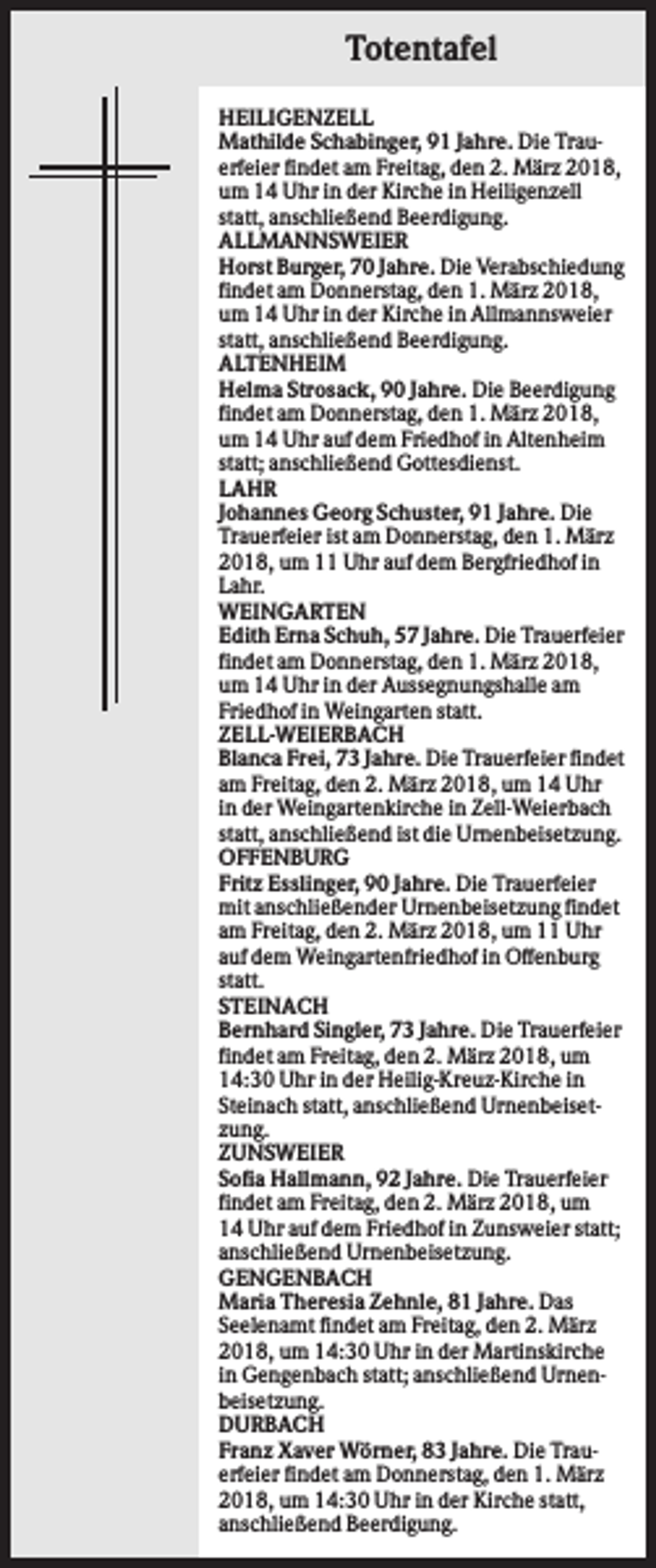 <p>Totentafel<br />HEILIGENZELL<br />Mathilde Schabinger, 91 Jahre. Die Trauerfeier findet am Freitag, den 2. März 2018,<br />um 14 Uhr in der Kirche in Heiligenzell<br />statt, anschließend Beerdigung.<br />ALLMANNSWEIER<br />Horst Burger, 70 Jahre. Die Verabschiedung<br />findet am Donnerstag, den 1. März 2018,<br />um 14 Uhr in der Kirche in Allmannsweier<br />statt, anschließend Beerdigung.<br />ALTENHEIM<br />Helma Strosack, 90 Jahre. Die Beerdigung<br />findet am Donnerstag, den 1. März 2018,<br />um 14 Uhr auf dem Friedhof in Altenheim<br />statt; anschließend Gottesdienst.<br />LAHR<br />Johannes Georg Schuster, 91 Jahre. Die<br />Trauerfeier ist am Donnerstag, den 1. März<br />2018, um 11 Uhr auf dem Bergfriedhof in<br />Lahr.<br />WEINGARTEN<br />Edith Erna Schuh, 57 Jahre. Die Trauerfeier<br />findet am Donnerstag, den 1. März 2018,<br />um 14 Uhr in der Aussegnungshalle am<br />Friedhof in Weingarten statt.<br />ZELL-WEIERBACH<br />Blanca Frei, 73 Jahre. Die Trauerfeier findet<br />am Freitag, den 2. März 2018, um 14 Uhr<br />in der Weingartenkirche in Zell-Weierbach<br />statt, anschließend ist die Urnenbeisetzung.<br />OFFENBURG<br />Fritz Esslinger, 90 Jahre. Die Trauerfeier<br />mit anschließender Urnenbeisetzung findet<br />am Freitag, den 2. März 2018, um 11 Uhr<br />auf dem Weingartenfriedhof in Offenburg<br />statt.<br />STEINACH<br />Bernhard Singler, 73 Jahre. Die Trauerfeier<br />findet am Freitag, den 2. März 2018, um<br />14:30 Uhr in der Heilig-Kreuz-Kirche in<br />Steinach statt, anschließend Urnenbeisetzung.<br />ZUNSWEIER<br />Sofia Hallmann, 92 Jahre. Die Trauerfeier<br />findet am Freitag, den 2. März 2018, um<br />14 Uhr auf dem Friedhof in Zunsweier statt;<br />anschließend Urnenbeisetzung.<br />GENGENBACH<br />Maria Theresia Zehnle, 81 Jahre. Das<br />Seelenamt findet am Freitag, den 2. März<br />2018, um 14:30 Uhr in der Martinskirche<br />in Gengenbach statt; anschließend Urnenbeisetzung.<br />DURBACH<br />Franz Xaver Wörner, 83 Jahre. Die Trauerfeier findet am Donnerstag, den 1. März<br />2018, um 14:30 Uhr in der Kirche statt,<br />anschließend Beerdigung.</p>