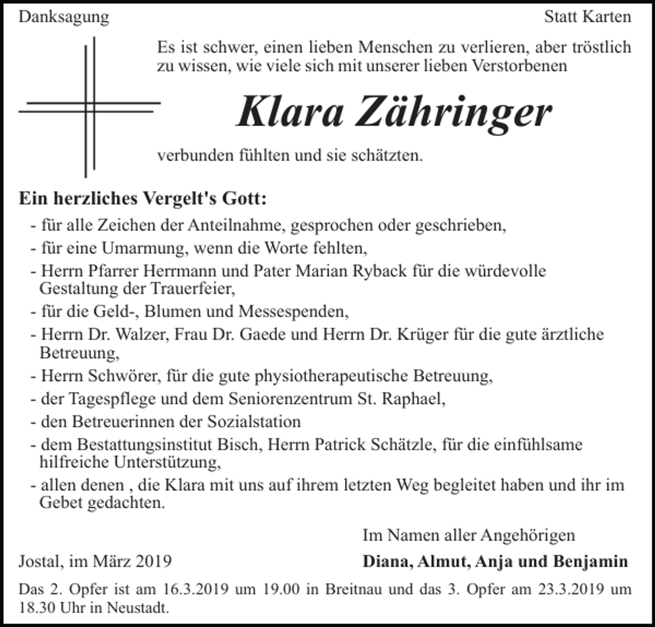 <p>Danksagung</p><p>Statt Karten<br />Es ist schwer, einen lieben Menschen zu verlieren, aber tröstlich<br />zu wissen, wie viele sich mit unserer lieben Verstorbenen</p><p>Klara Zähringer<br />verbunden fühlten und sie schätzten.</p><p>Ein herzliches Vergelt's Gott:<br />- für alle Zeichen der Anteilnahme, gesprochen oder geschrieben,<br />- für eine Umarmung, wenn die Worte fehlten,<br />- Herrn Pfarrer Herrmann und Pater Marian Ryback für die würdevolle<br />Gestaltung der Trauerfeier,<br />- für die Geld-, Blumen und Messespenden,<br />- Herrn Dr. Walzer, Frau Dr. Gaede und Herrn Dr. Krüger für die gute ärztliche<br />Betreuung,<br />- Herrn Schwörer, für die gute physiotherapeutische Betreuung,<br />- der Tagespflege und dem Seniorenzentrum St. Raphael,<br />- den Betreuerinnen der Sozialstation<br />- dem Bestattungsinstitut Bisch, Herrn Patrick Schätzle, für die einfühlsame<br />hilfreiche Unterstützung,<br />- allen denen , die Klara mit uns auf ihrem letzten Weg begleitet haben und ihr im<br />Gebet gedachten.<br />Jostal, im März 2019</p><p>Im Namen aller Angehörigen<br />Diana, Almut, Anja und Benjamin</p><p>Das 2. Opfer ist am 16.3.2019 um 19.00 in Breitnau und das 3. Opfer am 23.3.2019 um<br />18.30 Uhr in Neustadt.</p>