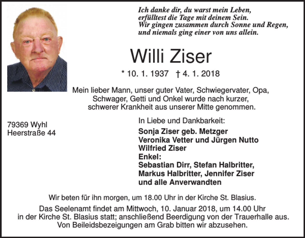 <p>Ich danke dir, du warst mein Leben,<br />erfülltest die Tage mit deinem Sein.<br />Wir gingen zusammen durch Sonne und Regen,<br />und niemals ging einer von uns allein.</p><p>Willi Ziser<br />* 10. 1. 1937 † 4. 1. 2018<br />Mein lieber Mann, unser guter Vater, Schwiegervater, Opa,<br />Schwager, Getti und Onkel wurde nach kurzer,<br />schwerer Krankheit aus unserer Mitte genommen.<br />79369 Wyhl<br />Heerstraße 44</p><p>In Liebe und Dankbarkeit:<br />Sonja Ziser geb. Metzger<br />Veronika Vetter und Jürgen Nutto<br />Wilfried Ziser<br />Enkel:<br />Sebastian Dirr, Stefan Halbritter,<br />Markus Halbritter, Jennifer Ziser<br />und alle Anverwandten</p><p>Wir beten für ihn morgen, um 18.00 Uhr in der Kirche St. Blasius.</p><p>Das Seelenamt findet am Mittwoch, 10. Januar 2018, um 14.00 Uhr<br />in der Kirche St. Blasius statt; anschließend Beerdigung von der Trauerhalle aus.<br />Von Beileidsbezeigungen am Grab bitten wir abzusehen.</p>
