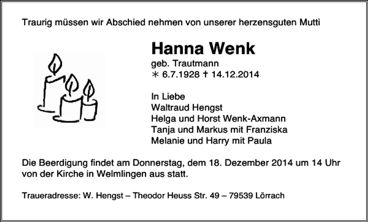 <p>Traurig müssen wir Abschied nehmen von unserer herzensguten Mutti</p><p>Hanna Wenk</p><p>geb. Trautmann<br /> 6.7.1928  14.12.2014<br />In Liebe<br />Waltraud Hengst<br />Helga und Horst Wenk-Axmann<br />Tanja und Markus mit Franziska<br />Melanie und Harry mit Paula<br />Die Beerdigung findet am Donnerstag, dem 18. Dezember 2014 um 14 Uhr<br />von der Kirche in Welmlingen aus statt.<br />Traueradresse: W. Hengst – Theodor Heuss Str. 49 – 79539 Lörrach</p>