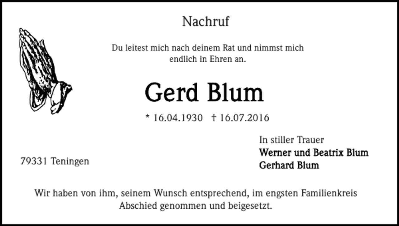 <p>Nachruf<br />Du leitest mich nach deinem Rat und nimmst mich<br />endlich in Ehren an.</p><p>* 16.04.1930 † 16.07.2016<br />In stiller Trauer<br />79331 Teningen<br />Wir haben von ihm, seinem Wunsch entsprechend, im engsten Familienkreis<br />Abschied genommen und beigesetzt.</p>