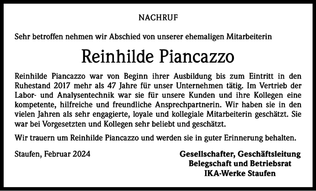<p>NACHRUF<br />Sehr betroffen nehmen wir Abschied von unserer ehemaligen Mitarbeiterin</p><p>Reinhilde Piancazzo<br />Reinhilde Piancazzo war von Beginn ihrer Ausbildung bis zum Eintritt in den<br />­Ruhestand 2017 mehr als 47 Jahre für unser Unternehmen tätig. Im Vertrieb der<br />­Labor- und Analysentechnik war sie für unsere Kunden und ihre Kollegen eine<br />­kompetente, hilfreiche und freundliche Ansprechpartnerin. Wir haben sie in den<br />vielen Jahren als sehr engagierte, loyale und kollegiale Mitarbeiterin geschätzt. Sie<br />war bei Vorgesetzten und Kollegen sehr beliebt und geschätzt.<br />Wir trauern um Reinhilde Piancazzo und werden sie in guter Erinnerung behalten.<br />Staufen, Februar 2024</p><p>Gesellschafter, Geschäftsleitung<br />Belegschaft und Betriebsrat<br />IKA-Werke Staufen</p>