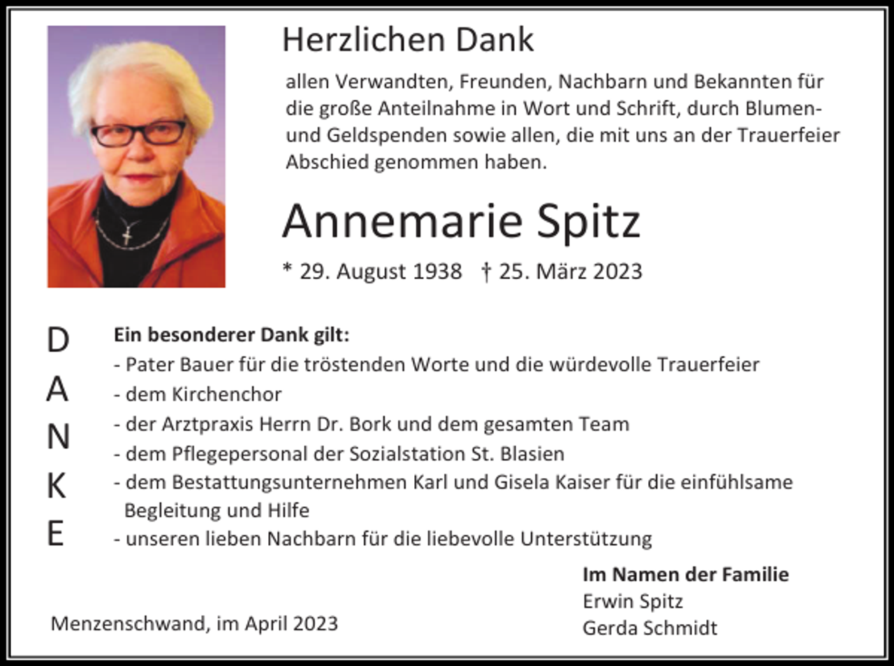 <p>Herzlichen Dank<br />allen Verwandten, Freunden, Nachbarn und Bekannten für<br />die große Anteilnahme in Wort und Schrift, durch Blumenund Geldspenden sowie allen, die mit uns an der Trauerfeier<br />Abschied genommen haben.</p><p>Annemarie Spitz<br />* 29. August 1938 † 25. März 2023</p><p>D<br />A<br />N<br />K<br />E</p><p>Ein besonderer Dank gilt:<br />- Pater Bauer für die tröstenden Worte und die würdevolle Trauerfeier<br />- dem Kirchenchor<br />- der Arztpraxis Herrn Dr. Bork und dem gesamten Team<br />- dem Pflegepersonal der Sozialstation St. Blasien<br />- dem Bestattungsunternehmen Karl und Gisela Kaiser für die einfühlsame<br />Begleitung und Hilfe<br />- unseren lieben Nachbarn für die liebevolle Unterstützung</p><p>Menzenschwand, im April 2023</p><p>Im Namen der Familie<br />Erwin Spitz<br />Gerda Schmidt</p>