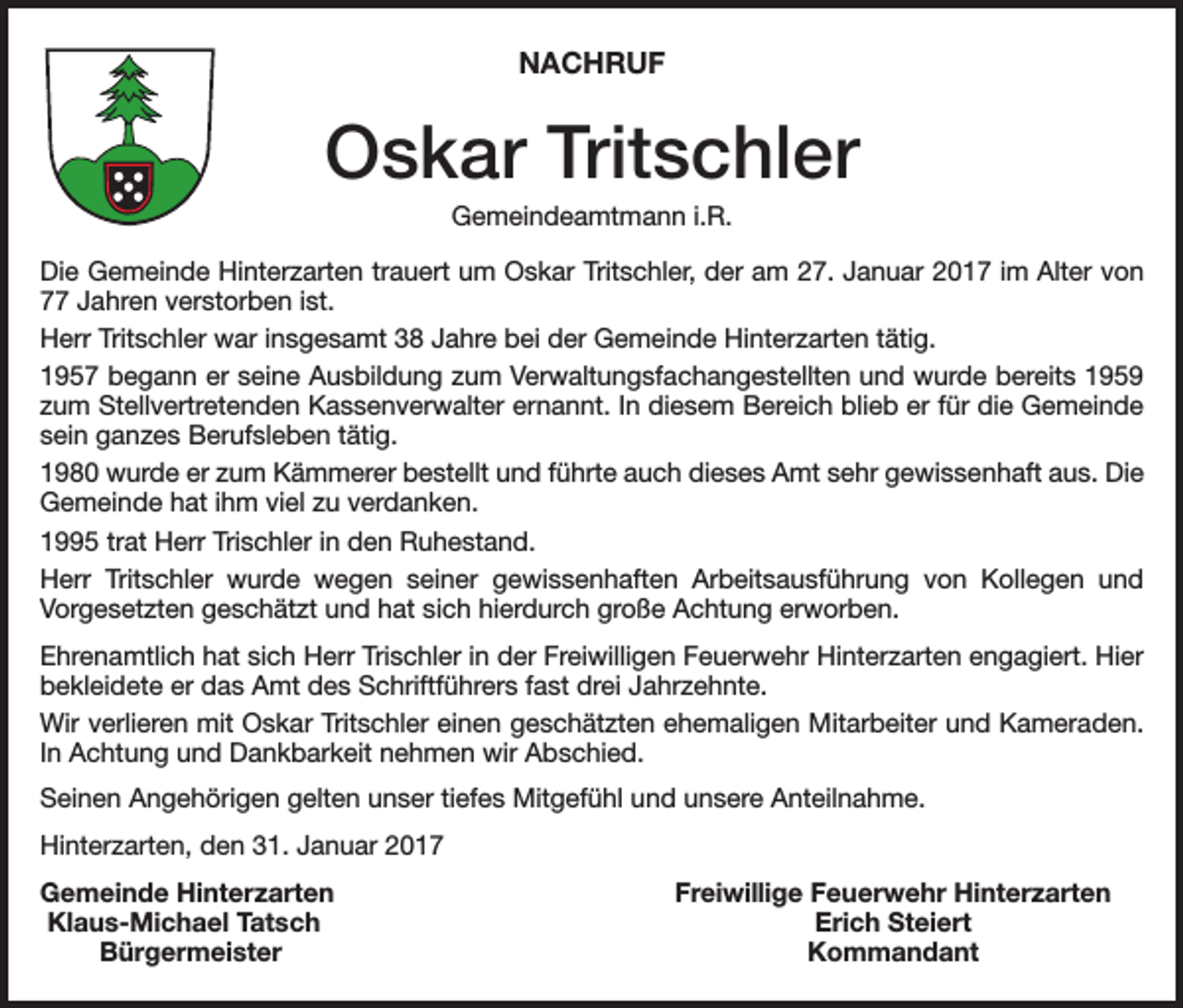 <p>NACHRUF</p><p>Oskar Tritschler<br />Gemeindeamtmann i.R.<br />Die Gemeinde Hinterzarten trauert um Oskar Tritschler, der am 27. Januar 2017 im Alter von<br />77 Jahren verstorben ist.<br />Herr Tritschler war insgesamt 38 Jahre bei der Gemeinde Hinterzarten tätig.<br />1957 begann er seine Ausbildung zum Verwaltungsfachangestellten und wurde bereits 1959<br />zum Stellvertretenden Kassenverwalter ernannt. In diesem Bereich blieb er für die Gemeinde<br />sein ganzes Berufsleben tätig.<br />1980 wurde er zum Kämmerer bestellt und führte auch dieses Amt sehr gewissenhaft aus. Die<br />Gemeinde hat ihm viel zu verdanken.<br />1995 trat Herr Trischler in den Ruhestand.<br />Herr Tritschler wurde wegen seiner gewissenhaften Arbeitsausführung von Kollegen und<br />Vorgesetzten geschätzt und hat sich hierdurch große Achtung erworben.<br />Ehrenamtlich hat sich Herr Trischler in der Freiwilligen Feuerwehr Hinterzarten engagiert. Hier<br />bekleidete er das Amt des Schriftführers fast drei Jahrzehnte.<br />Wir verlieren mit Oskar Tritschler einen geschätzten ehemaligen Mitarbeiter und Kameraden.<br />In Achtung und Dankbarkeit nehmen wir Abschied.<br />Seinen Angehörigen gelten unser tiefes Mitgefühl und unsere Anteilnahme.<br />Hinterzarten, den 31. Januar 2017<br />Gemeinde Hinterzarten<br />Klaus-Michael Tatsch<br />Bürgermeister</p><p>Freiwillige Feuerwehr Hinterzarten<br />Erich Steiert<br />Kommandant</p>