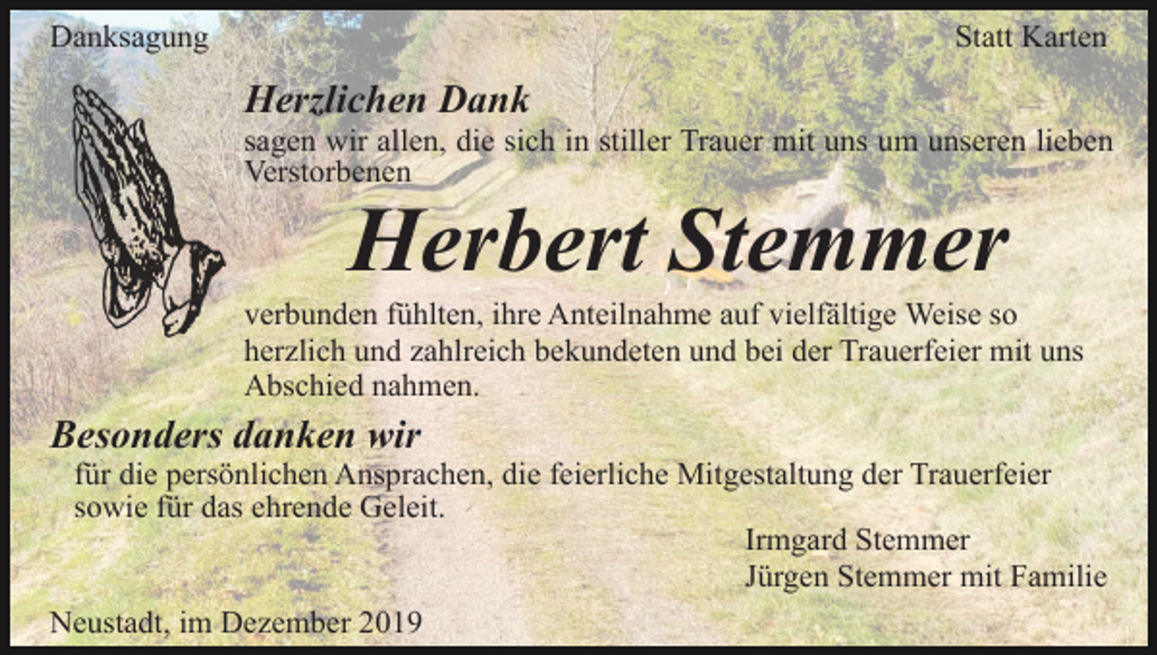 <p>Danksagung</p><p>Statt Karten</p><p>Herzlichen Dank<br />sagen wir allen, die sich in stiller Trauer mit uns um unseren lieben<br />Verstorbenen</p><p>Herbert Stemmer</p><p>verbunden fühlten, ihre Anteilnahme auf vielfältige Weise so<br />herzlich und zahlreich bekundeten und bei der Trauerfeier mit uns<br />Abschied nahmen.</p><p>Besonders danken wir<br />für die persönlichen Ansprachen, die feierliche Mitgestaltung der Trauerfeier<br />sowie für das ehrende Geleit.<br />Irmgard Stemmer<br />Jürgen Stemmer mit Familie<br />Neustadt, im Dezember 2019</p>