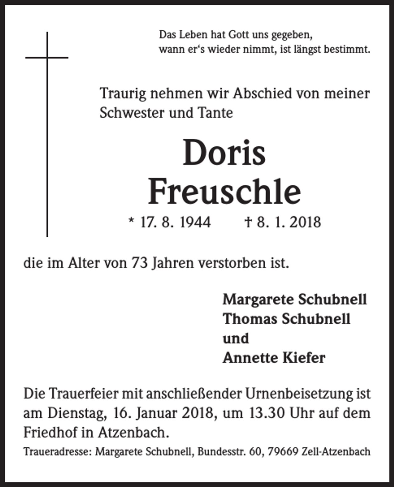 <p>Das Leben hat Gott uns gegeben,<br />wann er‘s wieder nimmt, ist längst bestimmt.</p><p>Traurig nehmen wir Abschied von meiner<br />Schwester und Tante</p><p>Doris<br />Freuschle</p><p>* 17. 8. 1944 † 8. 1. 2018</p><p>die im Alter von 73 Jahren verstorben ist.<br />Margarete Schubnell<br />Thomas Schubnell<br />und<br />Annette Kiefer<br />Die Trauerfeier mit anschließender Urnenbeisetzung ist<br />am Dienstag, 16. Januar 2018, um 13.30 Uhr auf dem<br />Friedhof in Atzenbach.<br />Traueradresse: Margarete Schubnell, Bundesstr. 60, 79669 Zell-Atzenbach</p>