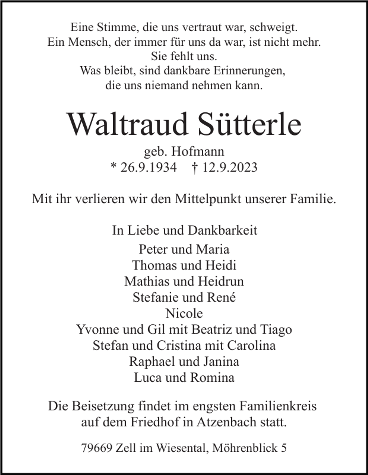 <p>Eine Stimme, die uns vertraut war, schweigt.<br />Ein Mensch, der immer für uns da war, ist nicht mehr.<br />Sie fehlt uns.<br />Was bleibt, sind dankbare Erinnerungen,<br />die uns niemand nehmen kann.</p><p>Waltraud Sütterle<br />geb. Hofmann<br />* 26.9.1934 † 12.9.2023<br />Mit ihr verlieren wir den Mittelpunkt unserer Familie.<br />In Liebe und Dankbarkeit<br />Peter und Maria<br />Thomas und Heidi<br />Mathias und Heidrun<br />Stefanie und René<br />Nicole<br />Yvonne und Gil mit Beatriz und Tiago<br />Stefan und Cristina mit Carolina<br />Raphael und Janina<br />Luca und Romina<br />Die Beisetzung findet im engsten Familienkreis<br />auf dem Friedhof in Atzenbach statt.<br />79669 Zell im Wiesental, Möhrenblick 5</p>