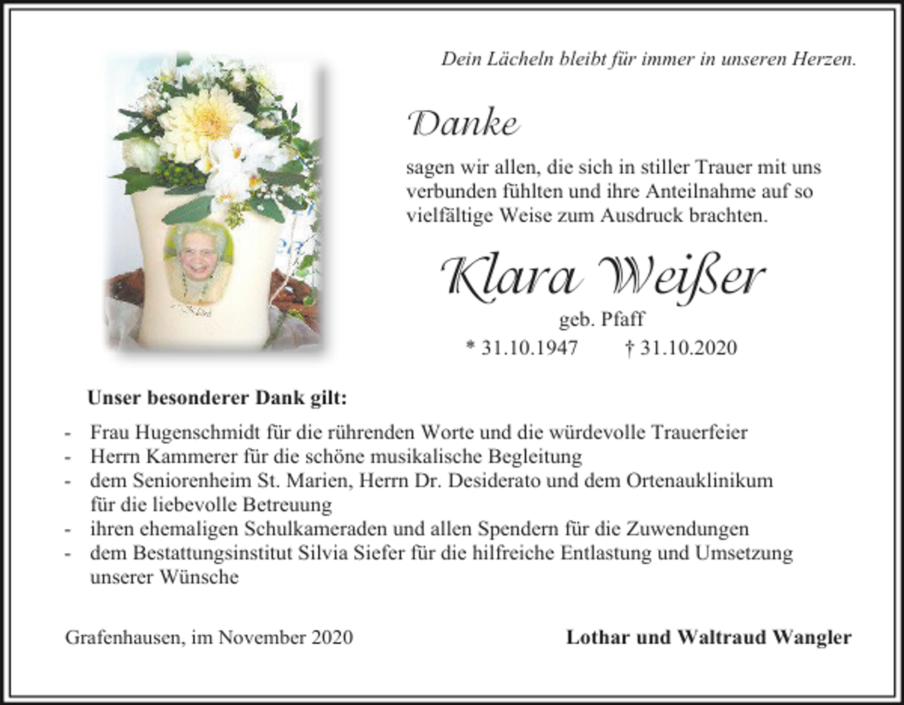 <p>Dein Lächeln bleibt für immer in unseren Herzen.</p><p>Danke<br />sagen wir allen, die sich in stiller Trauer mit uns<br />verbunden fühlten und ihre Anteilnahme auf so<br />vielfältige Weise zum Ausdruck brachten.</p><p>Klara Weißer<br />geb. Pfaff<br />* 31.10.1947<br />† 31.10.2020<br />Unser besonderer Dank gilt:<br />- Frau Hugenschmidt für die rührenden Worte und die würdevolle Trauerfeier<br />- Herrn Kammerer für die schöne musikalische Begleitung<br />- dem Seniorenheim St. Marien, Herrn Dr. Desiderato und dem Ortenauklinikum<br />für die liebevolle Betreuung<br />- ihren ehemaligen Schulkameraden und allen Spendern für die Zuwendungen<br />- dem Bestattungsinstitut Silvia Siefer für die hilfreiche Entlastung und Umsetzung<br />unserer Wünsche<br />Grafenhausen, im November 2020</p><p>Lothar und Waltraud Wangler</p>