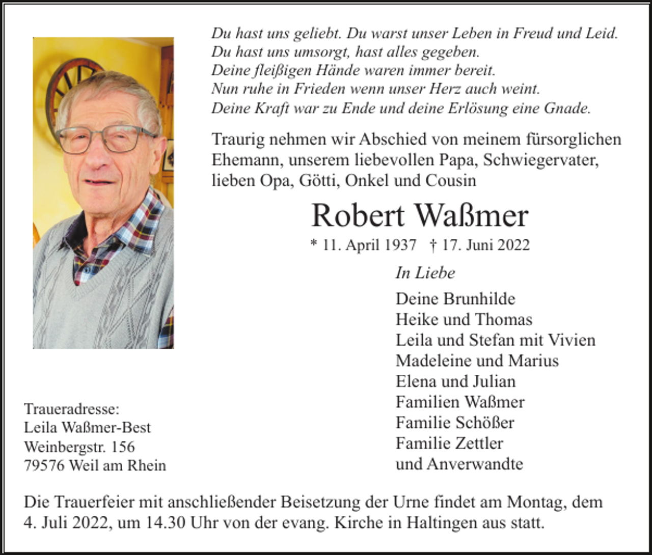 <p>Du hast uns geliebt. Du warst unser Leben in Freud und Leid.<br />Du hast uns umsorgt, hast alles gegeben.<br />Deine fleißigen Hände waren immer bereit.<br />Nun ruhe in Frieden wenn unser Herz auch weint.<br />Deine Kraft war zu Ende und deine Erlösung eine Gnade.</p><p>Traurig nehmen wir Abschied von meinem fürsorglichen<br />Ehemann, unserem liebevollen Papa, Schwiegervater,<br />lieben Opa, Götti, Onkel und Cousin</p><p>Robert Waßmer<br />* 11. April 1937 † 17. Juni 2022</p><p>Traueradresse:<br />Leila Waßmer-Best<br />Weinbergstr. 156<br />79576 Weil am Rhein</p><p>In Liebe<br />Deine Brunhilde<br />Heike und Thomas<br />Leila und Stefan mit Vivien<br />Madeleine und Marius<br />Elena und Julian<br />Familien Waßmer<br />Familie Schößer<br />Familie Zettler<br />und Anverwandte</p><p>Die Trauerfeier mit anschließender Beisetzung der Urne findet am Montag, dem<br />4. Juli 2022, um 14.30 Uhr von der evang. Kirche in Haltingen aus statt.</p>