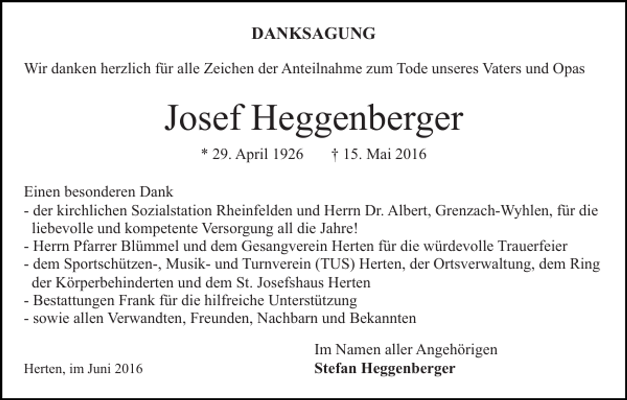 <p>DANKSAGUNG<br />Wir danken herzlich für alle Zeichen der Anteilnahme zum Tode unseres Vaters und Opas</p><p>Josef Heggenberger<br />* 29. April 1926</p><p>† 15. Mai 2016</p><p>Einen besonderen Dank<br />- der kirchlichen Sozialstation Rheinfelden und Herrn Dr. Albert, Grenzach-Wyhlen, für die<br />liebevolle und kompetente Versorgung all die Jahre!<br />- Herrn Pfarrer Blümmel und dem Gesangverein Herten für die würdevolle Trauerfeier<br />- dem Sportschützen-, Musik- und Turnverein (TUS) Herten, der Ortsverwaltung, dem Ring<br />der Körperbehinderten und dem St. Josefshaus Herten<br />- Bestattungen Frank für die hilfreiche Unterstützung<br />- sowie allen Verwandten, Freunden, Nachbarn und Bekannten<br />Herten, im Juni 2016</p><p>Im Namen aller Angehörigen<br />Stefan Heggenberger</p>