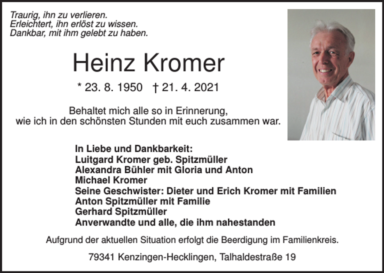 <p>Traurig, ihn zu verlieren.<br />Erleichtert, ihn erlöst zu wissen.<br />Dankbar, mit ihm gelebt zu haben.</p><p>Heinz Kromer<br />* 23. 8. 1950 † 21. 4. 2021<br />Behaltet mich alle so in Erinnerung,<br />wie ich in den schönsten Stunden mit euch zusammen war.<br />In Liebe und Dankbarkeit:<br />Luitgard Kromer geb. Spitzmüller<br />Alexandra Bühler mit Gloria und Anton<br />Michael Kromer<br />Seine Geschwister: Dieter und Erich Kromer mit Familien<br />Anton Spitzmüller mit Familie<br />Gerhard Spitzmüller<br />Anverwandte und alle, die ihm nahestanden<br />Aufgrund der aktuellen Situation erfolgt die Beerdigung im Familienkreis.</p><p>79341 Kenzingen-Hecklingen, Talhaldestraße 19</p>