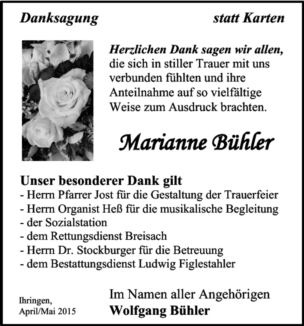 <p>Danksagung</p><p>statt Karten<br />Herzlichen Dank sagen wir allen,<br />die sich in stiller Trauer mit uns<br />verbunden fühlten und ihre<br />Anteilnahme auf so vielfältige<br />Weise zum Ausdruck brachten.</p><p>Marianne Bühler<br />Unser besonderer Dank gilt<br />- Herrn Pfarrer Jost für die Gestaltung der Trauerfeier<br />- Herrn Organist Heß für die musikalische Begleitung<br />- der Sozialstation<br />- dem Rettungsdienst Breisach<br />- Herrn Dr. Stockburger für die Betreuung<br />- dem Bestattungsdienst Ludwig Figlestahler<br />Ihringen,<br />April/Mai 2015</p><p>Im Namen aller Angehörigen<br />Wolfgang Bühler</p>