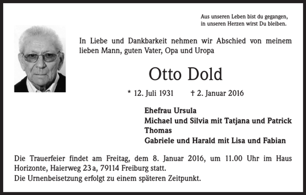 <p>Aus unseren Leben bist du gegangen,<br />in unseren Herzen wirst Du bleiben.</p><p>In Liebe und Dankbarkeit nehmen wir Abschied von meinem<br />­lieben Mann, guten Vater, Opa und Uropa</p><p>Otto Dold<br />* 12. Juli 1931 † 2. Januar 2016<br />Ehefrau Ursula<br />Michael und Silvia mit Tatjana und Patrick<br />Thomas<br />Gabriele und Harald mit Lisa und Fabian<br />Die Trauerfeier findet am Freitag, dem 8. Januar 2016, um 11.00 Uhr im Haus<br />­Horizonte, Haierweg 23 a, 79114 Freiburg statt.<br />Die Urnenbeisetzung erfolgt zu einem späteren Zeitpunkt.</p>