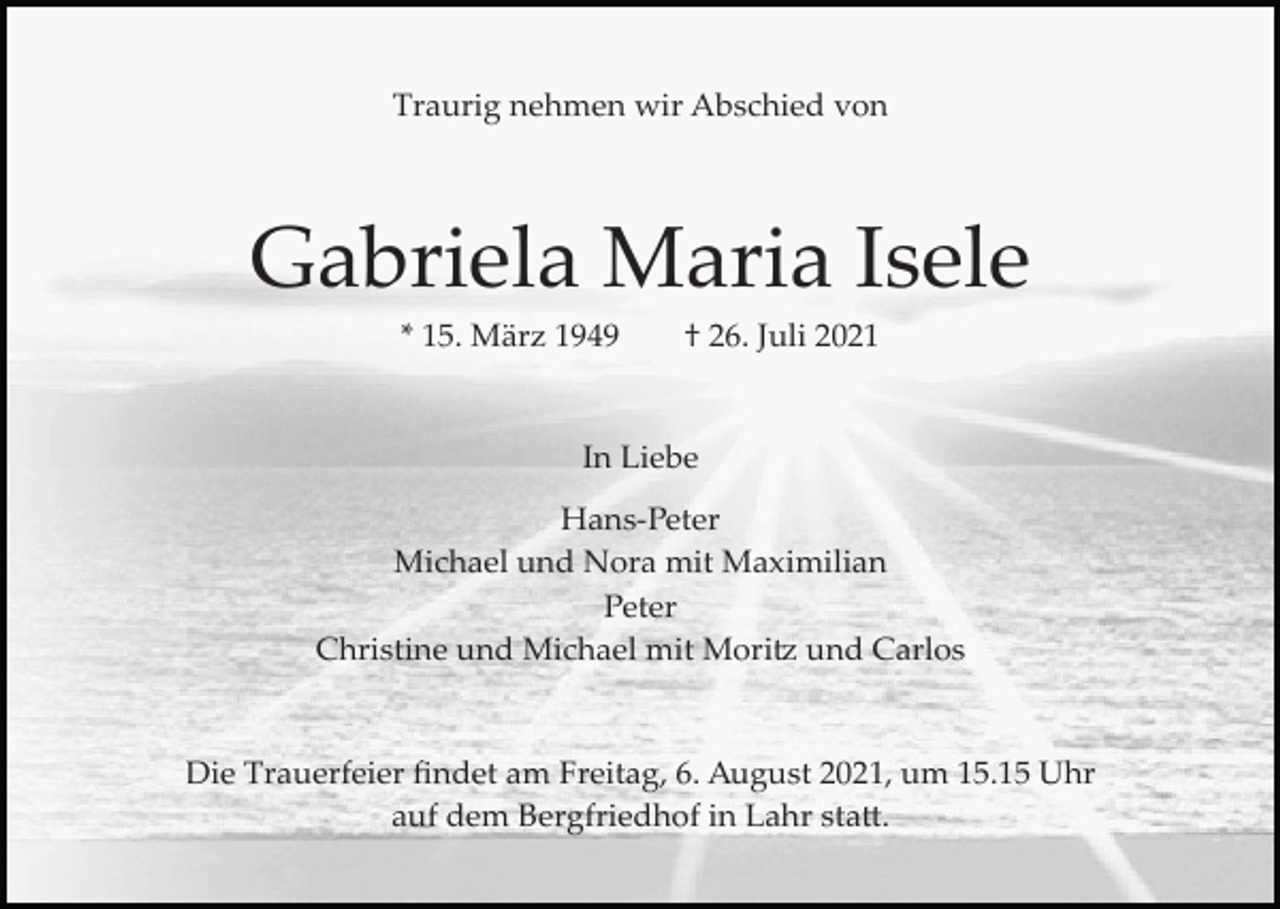 <p>Traurig nehmen wir Abschied von</p><p>Gabriela Maria Isele<br />* 15. März 1949</p><p>† 26. Juli 2021</p><p>In Liebe<br />Hans­Peter<br />Michael und Nora mit Maximilian<br />Peter<br />Christine und Michael mit Mori� und Carlos</p><p>Die Trauerfeier ﬁndet am Freitag, 6. August 2021, um 15.15 Uhr<br />auf dem Bergfriedhof in Lahr sta�.</p>