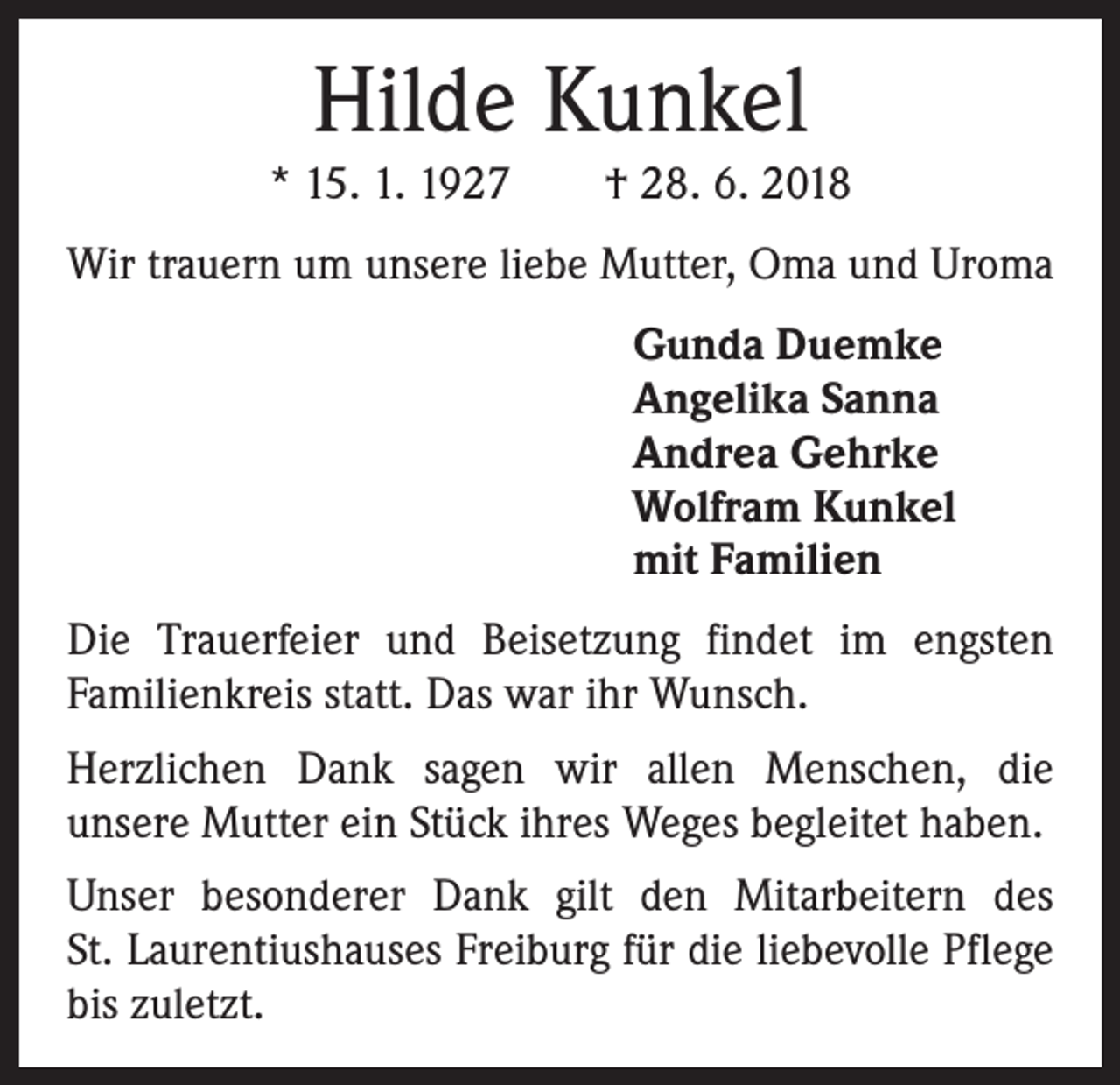 <p>Hilde Kunkel<br />* 15. 1. 1927 † 28. 6. 2018<br />Wir trauern um unsere liebe Mutter, Oma und Uroma<br />Gunda Duemke<br />Angelika Sanna<br />Andrea Gehrke<br />Wolfram Kunkel<br />mit Familien<br />Die Trauerfeier und Beisetzung findet im engsten<br />Familienkreis statt. Das war ihr Wunsch.<br />Herzlichen Dank sagen wir allen Menschen, die<br />unsere Mutter ein Stück ihres Weges begleitet haben.<br />Unser besonderer Dank gilt den Mitarbeitern des<br />St. Laurentiushauses Freiburg für die liebevolle Pflege<br />bis zuletzt.</p>