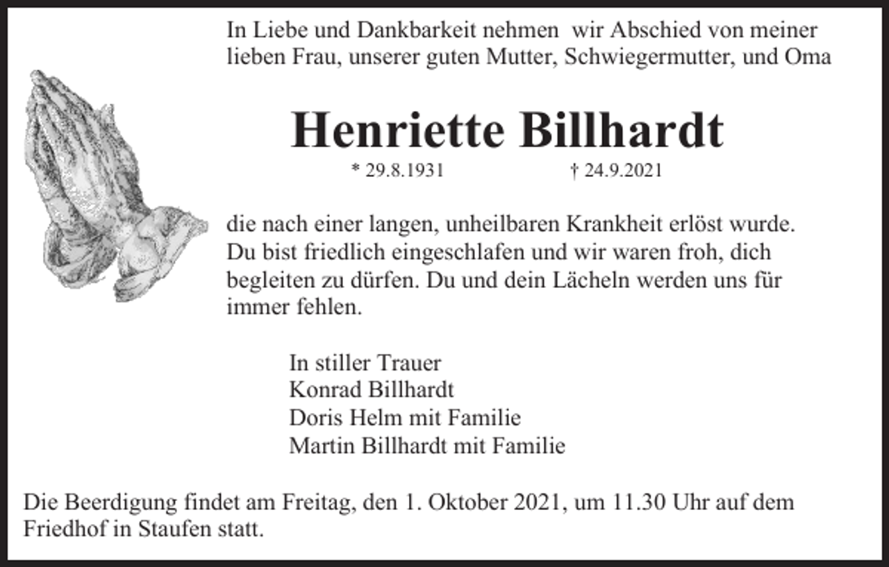 <p>In Liebe und Dankbarkeit nehmen wir Abschied von meiner<br />lieben Frau, unserer guten Mutter, Schwiegermutter, und Oma</p><p>Henriette Billhardt<br />* 29.8.1931</p><p>† 24.9.2021</p><p>die nach einer langen, unheilbaren Krankheit erlöst wurde.<br />Du bist friedlich eingeschlafen und wir waren froh, dich<br />begleiten zu dürfen. Du und dein Lächeln werden uns für<br />immer fehlen.<br />In stiller Trauer<br />Konrad Billhardt<br />Doris Helm mit Familie<br />Martin Billhardt mit Familie<br />Die Beerdigung findet am Freitag, den 1. Oktober 2021, um 11.30 Uhr auf dem<br />Friedhof in Staufen statt.</p>