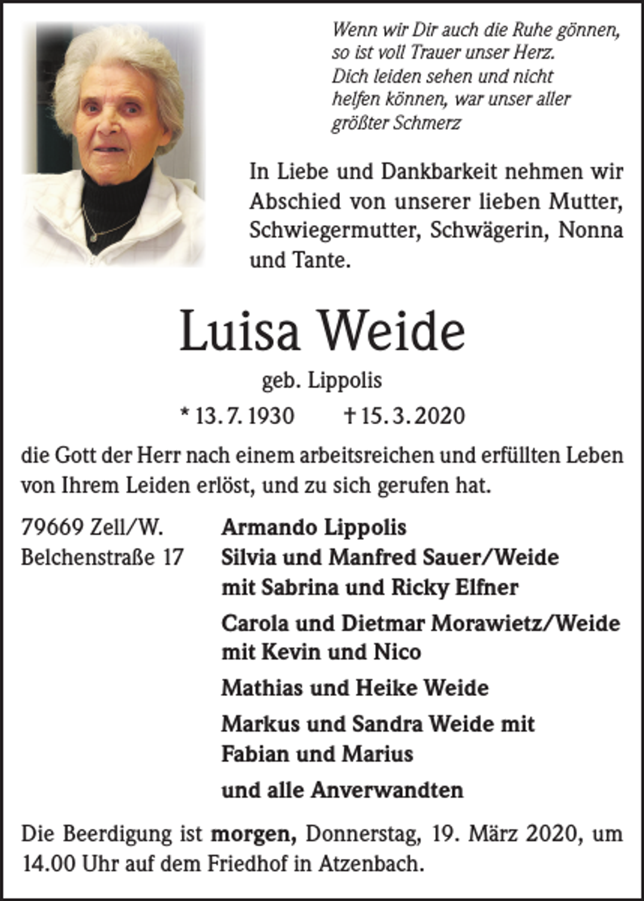 <p>Wenn wir Dir auch die Ruhe gönnen,<br />so ist voll Trauer unser Herz.<br />Dich leiden sehen und nicht<br />helfen können, war unser aller<br />größter Schmerz</p><p>In Liebe und Dankbarkeit nehmen wir<br />Abschied von unserer lieben Mutter,<br />Schwiegermutter, Schwägerin, Nonna<br />und Tante.</p><p>Luisa Weide<br />geb. Lippolis<br />* 13. 7. 1930<br />† 15. 3. 2020</p><p>die Gott der Herr nach einem arbeitsreichen und erfüllten Leben<br />von Ihrem Leiden erlöst, und zu sich gerufen hat.<br />79669 Zell/W.<br />Belchenstraße 17</p><p>Armando Lippolis<br />Silvia und Manfred Sauer/Weide<br />mit Sabrina und Ricky Elfner<br />Carola und Dietmar Morawietz/Weide<br />mit Kevin und Nico<br />Mathias und Heike Weide<br />Markus und Sandra Weide mit<br />Fabian und Marius<br />und alle Anverwandten</p><p>Die Beerdigung ist morgen, Donnerstag, 19. März 2020, um<br />14.00 Uhr auf dem Friedhof in Atzenbach.</p>
