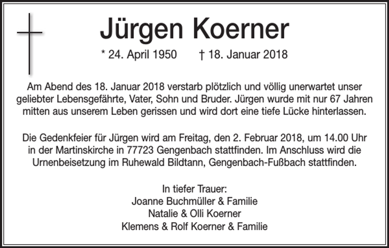 <p>Jürgen Koerner<br />* 24. April 1950 † 18. Januar 2018<br />Am Abend des 18. Januar 2018 verstarb plötzlich und völlig unerwartet unser<br />geliebter Lebensgefährte, Vater, Sohn und Bruder. Jürgen wurde mit nur 67 Jahren<br />mitten aus unserem Leben gerissen und wird dort eine tiefe Lücke hinterlassen.<br />Die Gedenkfeier für Jürgen wird am Freitag, den 2. Februar 2018, um 14.00 Uhr<br />in der Martinskirche in 77723 Gengenbach stattfinden. Im Anschluss wird die<br />Urnenbei­setzung im Ruhewald Bildtann, Gengenbach-Fußbach stattfinden.<br />In tiefer Trauer:<br />Joanne Buchmüller &amp; Familie<br />Natalie &amp; Olli Koerner<br />Klemens &amp; Rolf Koerner &amp; Familie</p>