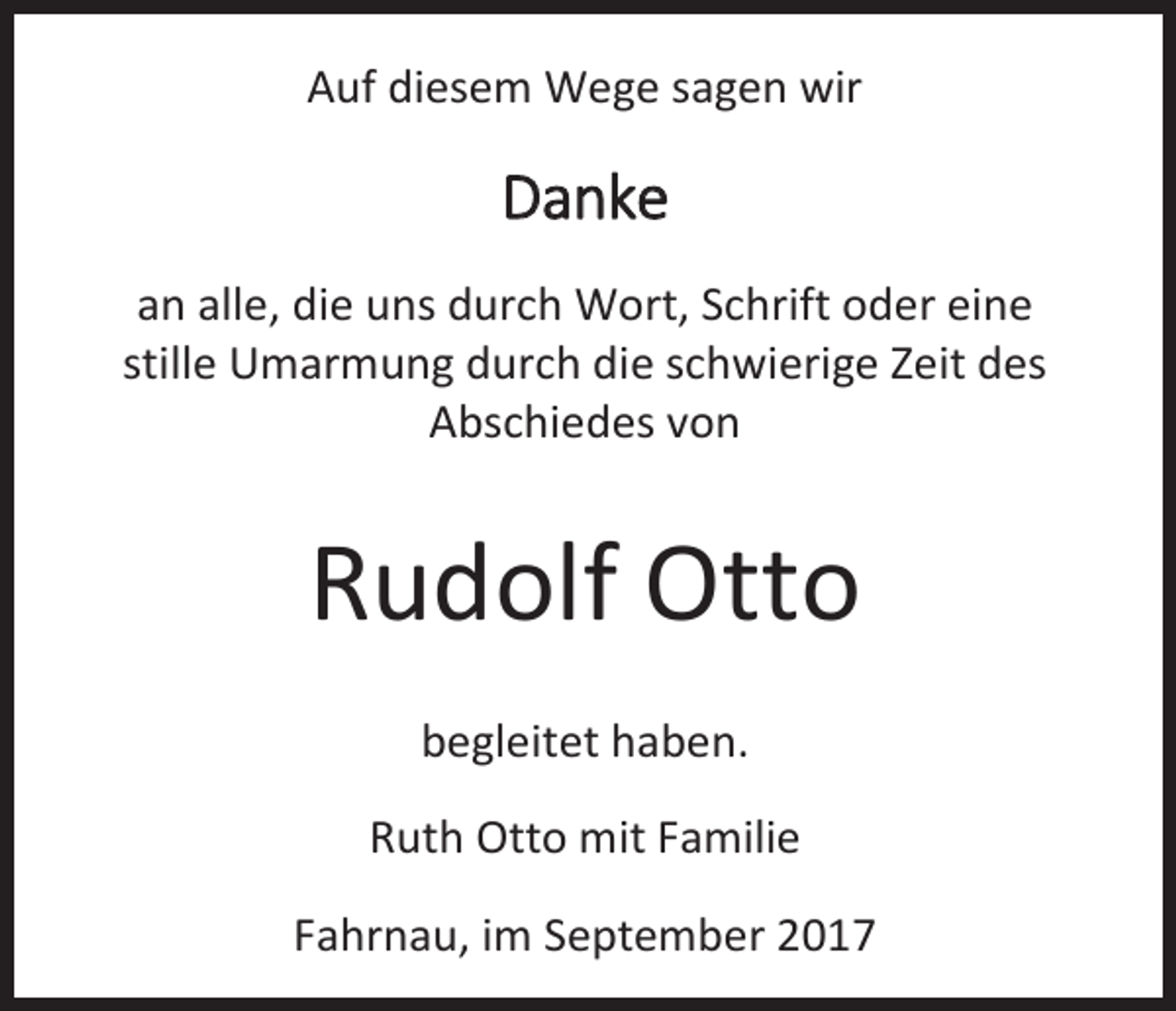 <p>Auf diesem Wege sagen wir</p><p>Danke<br />an alle, die uns durch Wort, Schrift oder eine<br />stille Umarmung durch die schwierige Zeit des<br />Abschiedes von</p><p>Rudolf Otto<br />begleitet haben.<br />Ruth Otto mit Familie<br />Fahrnau, im September 2017</p>