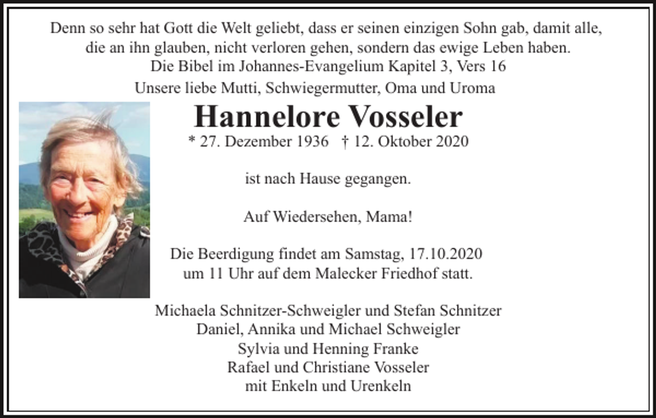 <p>Denn so sehr hat Gott die Welt geliebt, dass er seinen einzigen Sohn gab, damit alle,<br />die an ihn glauben, nicht verloren gehen, sondern das ewige Leben haben.<br />Die Bibel im Johannes-Evangelium Kapitel 3, Vers 16<br />Unsere liebe Mutti, Schwiegermutter, Oma und Uroma</p><p>Hannelore Vosseler<br />* 27. Dezember 1936 † 12. Oktober 2020<br />ist nach Hause gegangen.<br />Auf Wiedersehen, Mama!<br />Die Beerdigung findet am Samstag, 17.10.2020<br />um 11 Uhr auf dem Malecker Friedhof statt.<br />Michaela Schnitzer-Schweigler und Stefan Schnitzer<br />Daniel, Annika und Michael Schweigler<br />Sylvia und Henning Franke<br />Rafael und Christiane Vosseler<br />mit Enkeln und Urenkeln</p>