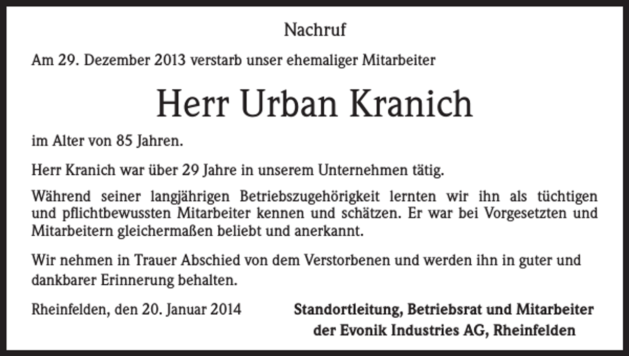 <p>Nachruf<br />Am 29. Dezember 2013 verstarb unser ehemaliger Mitarbeiter</p><p>Herr Urban Kranich<br />im Alter von 85 Jahren.<br />Herr Kranich war über 29 Jahre in unserem Unternehmen tätig.<br />Während seiner langjährigen Betriebszugehörigkeit lernten wir ihn als tüchtigen<br />und pflichtbewussten Mitarbeiter kennen und schätzen. Er war bei Vorgesetzten und<br />Mitarbeitern gleichermaßen beliebt und anerkannt.<br />Wir nehmen in Trauer Abschied von dem Verstorbenen und werden ihn in guter und<br />dankbarer Erinnerung behalten.<br />Rheinfelden, den 20. Januar 2014<br />Standortleitung, Betriebsrat und Mitarbeiter<br />der Evonik Industries AG, Rheinfelden</p>