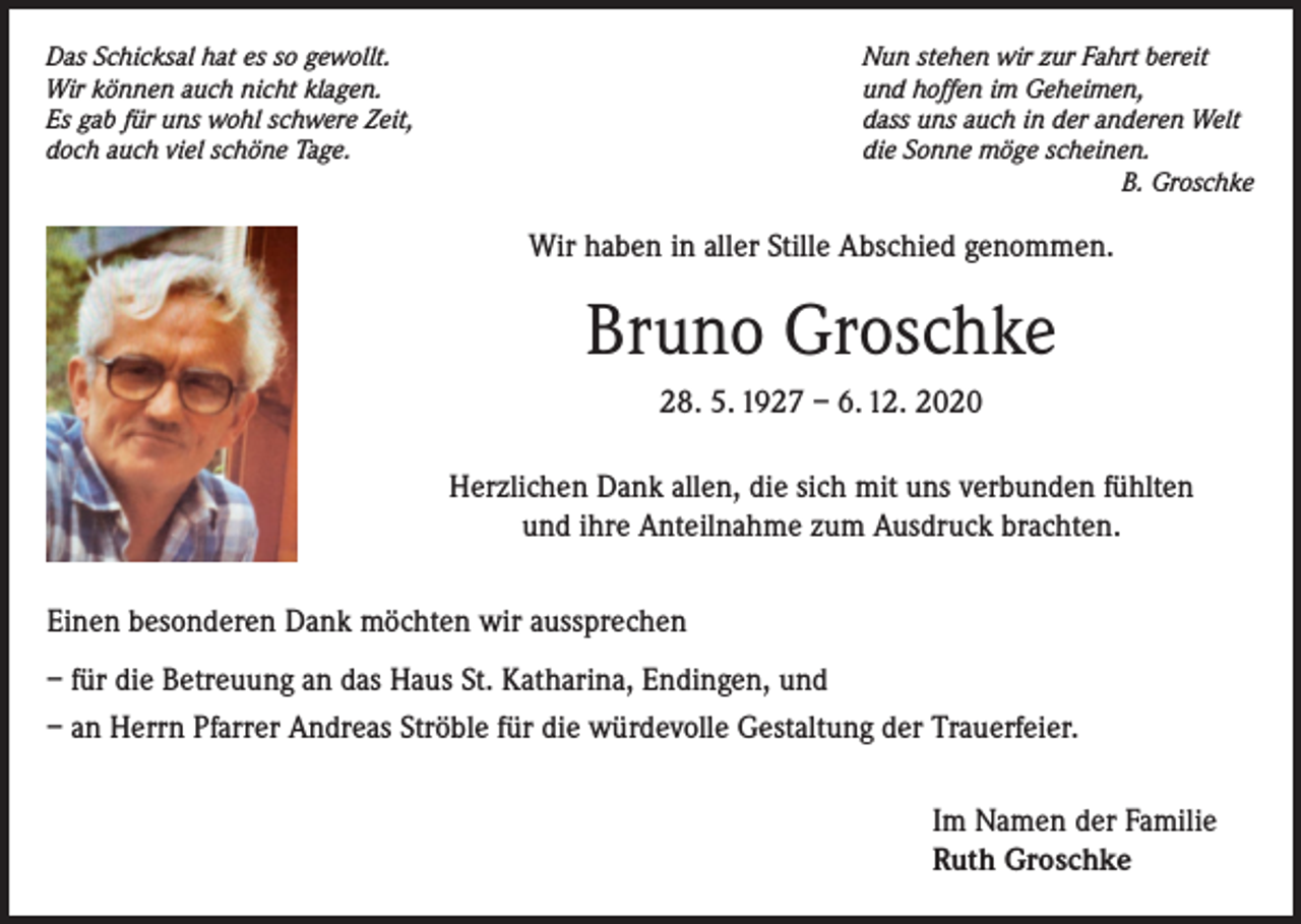 <p>Das Schicksal hat es so gewollt.<br />Wir können auch nicht klagen.<br />Es gab für uns wohl schwere Zeit,<br />doch auch viel schöne Tage.</p><p>Nun stehen wir zur Fahrt bereit<br />und hoffen im Geheimen,<br />dass uns auch in der anderen Welt<br />die Sonne möge scheinen.<br />B. Groschke</p><p>Wir haben in aller Stille Abschied genommen.</p><p>Bruno Groschke<br />28. 5. 1927 – 6. 12. 2020<br />Herzlichen Dank allen, die sich mit uns verbunden fühlten<br />und ihre Anteilnahme zum Ausdruck brachten.<br />Einen besonderen Dank möchten wir aussprechen<br />– für die Betreuung an das Haus St. Katharina, Endingen, und<br />– an Herrn Pfarrer Andreas Ströble für die würdevolle Gestaltung der Trauerfeier.<br />Im Namen der Familie<br />Ruth Groschke</p>