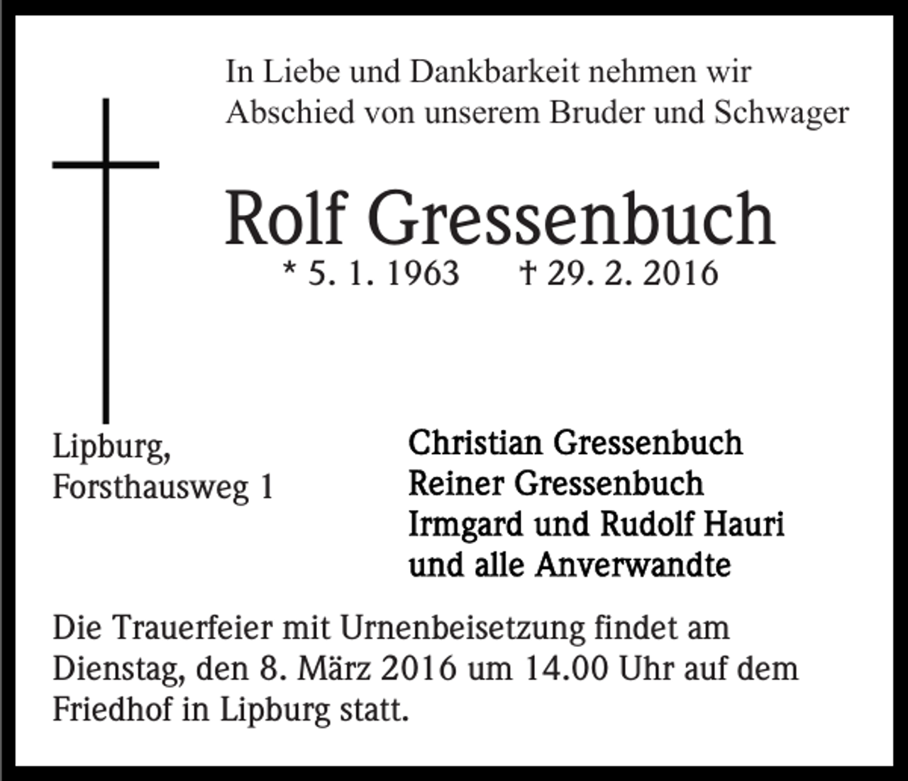 <p>In Liebe und Dankbarkeit nehmen wir<br />Abschied von unserem Bruder und Schwager</p><p>Rolf Gressenbuch<br />* 5. 1. 1963</p><p>† 29. 2. 2016</p><p>Lipburg,<br />Forsthausweg 1</p><p>Die Trauerfeier mit Urnenbeisetzung findet am<br />Dienstag, den 8. März 2016 um 14.00 Uhr auf dem<br />Friedhof in Lipburg statt.</p>