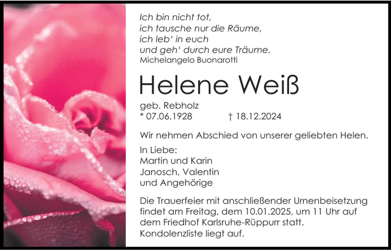 <p>Ich bin nicht tot,<br />ich tausche nur die Räume,<br />ich leb‘ in euch<br />und geh‘ durch eure Träume.<br />Michelangelo Buonarotti</p><p>Helene Weiß<br />geb. Rebholz<br />* 07.06.1928</p><p>† 18.12.2024</p><p>Wir nehmen Abschied von unserer geliebten Helen.<br />In Liebe:<br />Martin und Karin<br />Janosch, Valentin<br />und Angehörige<br />Die Trauerfeier mit anschließender Urnenbeisetzung<br />findet am Freitag, dem 10.01.2025, um 11 Uhr auf<br />dem Friedhof Karlsruhe-Rüppurr statt.<br />Kondolenzliste liegt auf.</p>