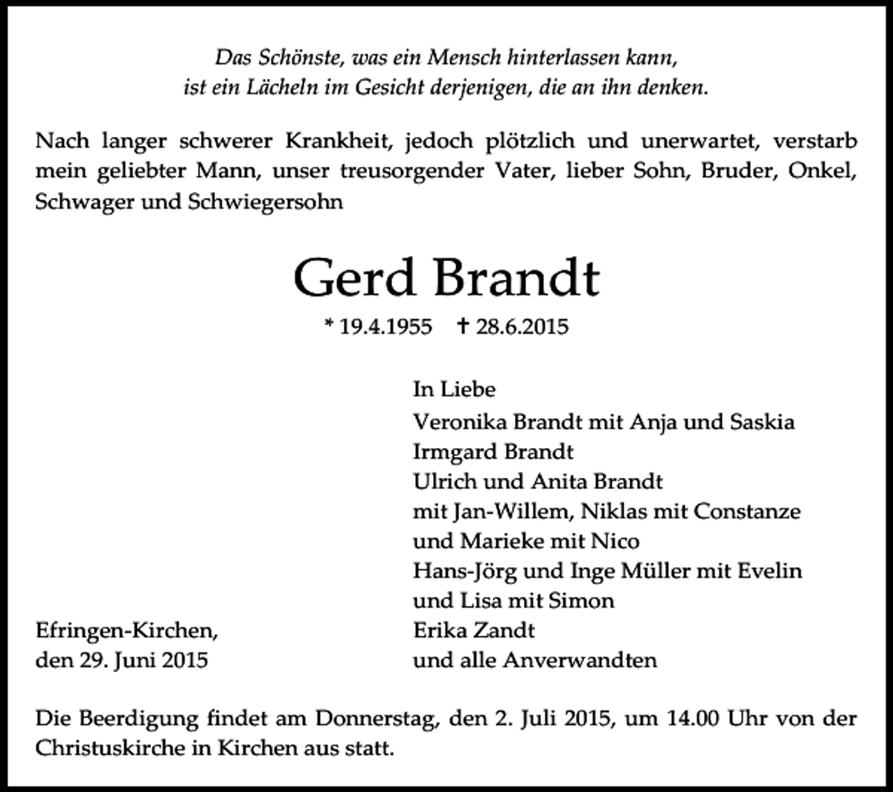 <p>Das Schönste, was ein Mensch hinterlassen kann,<br />ist ein Lächeln im Gesicht derjenigen, die an ihn denken.<br />Nach langer schwerer Krankheit, jedoch plötzlich und unerwartet, verstarb<br />mein geliebter Mann, unser treusorgender Vater, lieber Sohn, Bruder, Onkel,<br />Schwager und Schwiegersohn</p><p>Gerd Brandt<br />* 19.4.1955</p><p>Efringen-Kirchen,<br />den 29. Juni 2015</p><p> 28.6.2015</p><p>In Liebe<br />Veronika Brandt mit Anja und Saskia<br />Irmgard Brandt<br />Ulrich und Anita Brandt<br />mit Jan-Willem, Niklas mit Constanze<br />und Marieke mit Nico<br />Hans-Jörg und Inge Müller mit Evelin<br />und Lisa mit Simon<br />Erika Zandt<br />und alle Anverwandten</p><p>Die Beerdigung findet am Donnerstag, den 2. Juli 2015, um 14.00 Uhr von der<br />Christuskirche in Kirchen aus statt.</p>