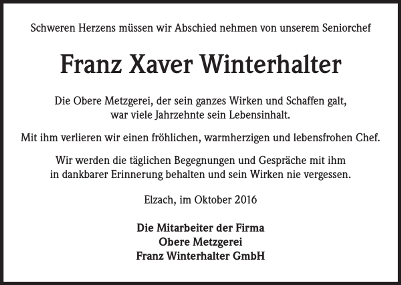 <p>Schweren Herzens müssen wir Abschied nehmen von unserem Seniorchef</p><p>Franz Xaver Winterhalter<br />Die Obere Metzgerei, der sein ganzes Wirken und Schaffen galt,<br />war viele Jahrzehnte sein Lebensinhalt.<br />Mit ihm verlieren wir einen fröhlichen, warmherzigen und lebensfrohen Chef.<br />Wir werden die täglichen Begegnungen und Gespräche mit ihm<br />in dankbarer Erinnerung behalten und sein Wirken nie vergessen.<br />Elzach, im Oktober 2016<br />Die Mitarbeiter der Firma<br />Obere Metzgerei<br />Franz Winterhalter GmbH</p>